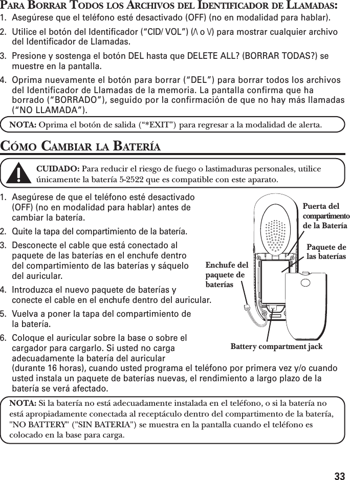 33PARA BORRAR TODOS LOS ARCHIVOS DEL IDENTIFICADOR DE LLAMADAS:1. Asegúrese que el teléfono esté desactivado (OFF) (no en modalidad para hablar).2. Utilice el botón del Identificador (“CID/ VOL”) (/\ o \/) para mostrar cualquier archivodel Identificador de Llamadas.3. Presione y sostenga el botón DEL hasta que DELETE ALL? (BORRAR TODAS?) semuestre en la pantalla.4. Oprima nuevamente el botón para borrar (“DEL”) para borrar todos los archivosdel Identificador de Llamadas de la memoria. La pantalla confirma que haborrado (“BORRADO”), seguido por la confirmación de que no hay más llamadas(“NO LLAMADA”).NOTA: Oprima el botón de salida (“*EXIT”) para regresar a la modalidad de alerta.CÓMO CAMBIAR LA BATERÍACUIDADO: Para reducir el riesgo de fuego o lastimaduras personales, utiliceúnicamente la batería 5-2522 que es compatible con este aparato.1. Asegúrese de que el teléfono esté desactivado(OFF) (no en modalidad para hablar) antes decambiar la batería.2. Quite la tapa del compartimiento de la batería.3. Desconecte el cable que está conectado alpaquete de las baterías en el enchufe dentrodel compartimiento de las baterías y sáquelodel auricular.4. Introduzca el nuevo paquete de baterías yconecte el cable en el enchufe dentro del auricular.5. Vuelva a poner la tapa del compartimiento dela batería.6. Coloque el auricular sobre la base o sobre elcargador para cargarlo. Si usted no cargaadecuadamente la batería del auricular(durante 16 horas), cuando usted programa el teléfono por primera vez y/o cuandousted instala un paquete de baterías nuevas, el rendimiento a largo plazo de labatería se verá afectado.NOTA: Si la batería no está adecuadamente instalada en el teléfono, o si la batería noestá apropiadamente conectada al receptáculo dentro del compartimento de la batería,&quot;NO BATTERY&quot; (&quot;SIN BATERIA&quot;) se muestra en la pantalla cuando el teléfono escolocado en la base para carga.Enchufe delpaquete debateríasPaquete delas bateríasPuerta delcompartimentode la BateríaBattery compartment jack