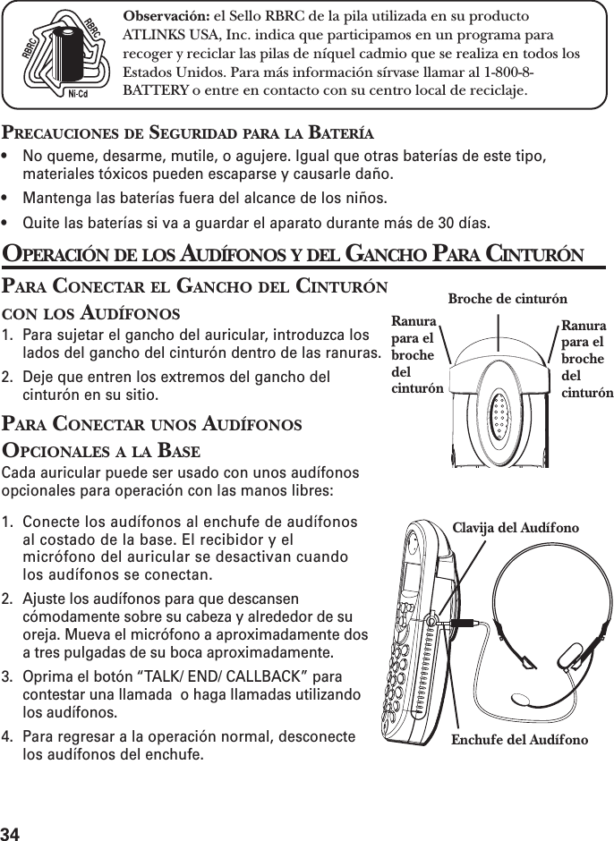 34PRECAUCIONES DE SEGURIDAD PARA LA BATERÍA• No queme, desarme, mutile, o agujere. Igual que otras baterías de este tipo,materiales tóxicos pueden escaparse y causarle daño.• Mantenga las baterías fuera del alcance de los niños.• Quite las baterías si va a guardar el aparato durante más de 30 días.OPERACIÓN DE LOS AUDÍFONOS Y DEL GANCHO PARA CINTURÓNPARA CONECTAR EL GANCHO DEL CINTURÓNCON LOS AUDÍFONOS1. Para sujetar el gancho del auricular, introduzca loslados del gancho del cinturón dentro de las ranuras.2. Deje que entren los extremos del gancho delcinturón en su sitio.PARA CONECTAR UNOS AUDÍFONOSOPCIONALES A LA BASECada auricular puede ser usado con unos audífonosopcionales para operación con las manos libres:1. Conecte los audífonos al enchufe de audífonosal costado de la base. El recibidor y elmicrófono del auricular se desactivan cuandolos audífonos se conectan.2. Ajuste los audífonos para que descansencómodamente sobre su cabeza y alrededor de suoreja. Mueva el micrófono a aproximadamente dosa tres pulgadas de su boca aproximadamente.3. Oprima el botón “TALK/ END/ CALLBACK” paracontestar una llamada  o haga llamadas utilizandolos audífonos.4. Para regresar a la operación normal, desconectelos audífonos del enchufe.Clavija del AudífonoEnchufe del AudífonoBroche de cinturónRanurapara elbrochedelcinturónRanurapara elbrochedelcinturónObservación: el Sello RBRC de la pila utilizada en su productoATLINKS USA, Inc. indica que participamos en un programa pararecoger y reciclar las pilas de níquel cadmio que se realiza en todos losEstados Unidos. Para más información sírvase llamar al 1-800-8-BATTERY o entre en contacto con su centro local de reciclaje.