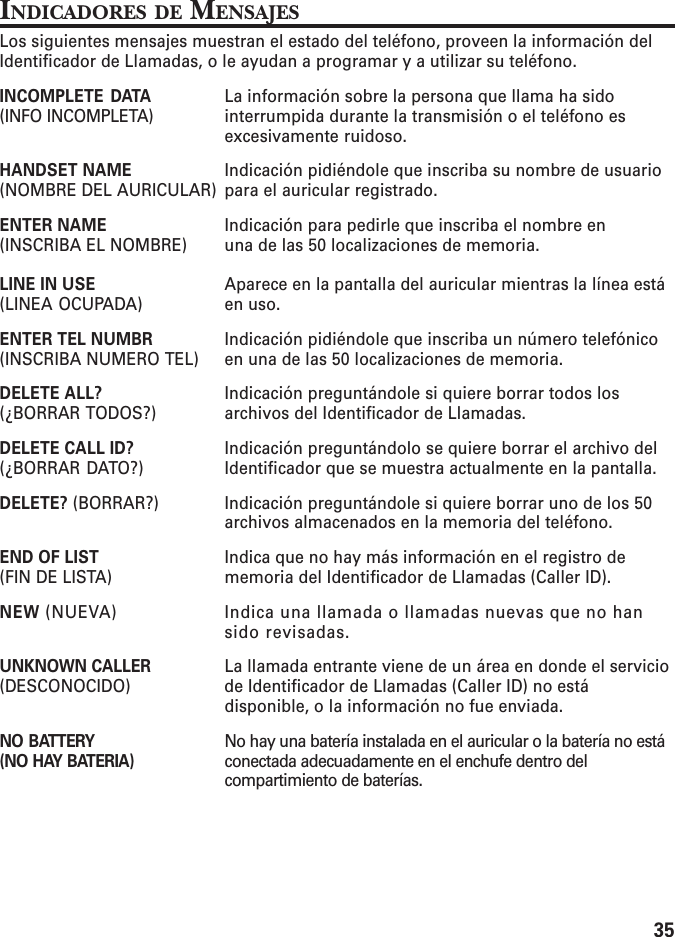 35INDICADORES DE MENSAJESLos siguientes mensajes muestran el estado del teléfono, proveen la información delIdentificador de Llamadas, o le ayudan a programar y a utilizar su teléfono.INCOMPLETE DATA La información sobre la persona que llama ha sido(INFO INCOMPLETA) interrumpida durante la transmisión o el teléfono esexcesivamente ruidoso.HANDSET NAME Indicación pidiéndole que inscriba su nombre de usuario(NOMBRE DEL AURICULAR) para el auricular registrado.ENTER NAME Indicación para pedirle que inscriba el nombre en(INSCRIBA EL NOMBRE) una de las 50 localizaciones de memoria.LINE IN USE Aparece en la pantalla del auricular mientras la línea está(LINEA OCUPADA) en uso.ENTER TEL NUMBR Indicación pidiéndole que inscriba un número telefónico(INSCRIBA NUMERO TEL) en una de las 50 localizaciones de memoria.DELETE ALL? Indicación preguntándole si quiere borrar todos los(¿BORRAR TODOS?) archivos del Identificador de Llamadas.DELETE CALL ID? Indicación preguntándolo se quiere borrar el archivo del(¿BORRAR DATO?) Identificador que se muestra actualmente en la pantalla.DELETE? (BORRAR?) Indicación preguntándole si quiere borrar uno de los 50archivos almacenados en la memoria del teléfono.END OF LIST Indica que no hay más información en el registro de(FIN DE LISTA) memoria del Identificador de Llamadas (Caller ID).NEW (NUEVA) Indica una llamada o llamadas nuevas que no hansido revisadas.UNKNOWN CALLER La llamada entrante viene de un área en donde el servicio(DESCONOCIDO) de Identificador de Llamadas (Caller ID) no estádisponible, o la información no fue enviada.NO BATTERY No hay una batería instalada en el auricular o la batería no está(NO HAY BATERIA) conectada adecuadamente en el enchufe dentro delcompartimiento de baterías.