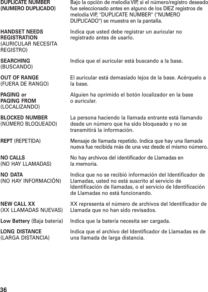 36DUPLICATE NUMBER Bajo la opción de melodía VIP, si el número/registro deseado(NUMERO DUPLICADO) fue seleccionado antes en alguno de los DIEZ registros demelodía VIP, &quot;DUPLICATE NUMBER&quot; (&quot;NUMERODUPLICADO&quot;) se muestra en la pantalla.HANDSET NEEDS Indica que usted debe registrar un auricular noREGISTRATION registrado antes de usarlo.(AURICULAR NECESITAREGISTRO)SEARCHING Indica que el auricular está buscando a la base.(BUSCANDO)OUT OF RANGE El auricular está demasiado lejos de la base. Acérquelo a(FUERA DE RANGO) la base.PAGING or Alguien ha oprimido el botón localizador en la basePAGING FROM o auricular.(LOCALIZANDO)BLOCKED NUMBER La persona haciendo la llamada entrante está llamando(NÚMERO BLOQUEADO)desde un número que ha sido bloqueado y no setransmitirá la información.REPT (REPETIDA) Mensaje de llamada repetido. Indica que hay una llamadanueva fue recibida más de una vez desde el mismo número.NO CALLS No hay archivos del identificador de Llamadas en(NO HAY LLAMADAS) la memoria.NO DATA Indica que no se recibió información del Identificador de(NO HAY INFORMACIÓN) Llamadas, usted no está suscrito al servicio deIdentificación de llamadas, o el servicio de Identificaciónde Llamadas no está funcionando.NEW CALL XX XX representa el número de archivos del Identificador de(XX LLAMADAS NUEVAS) Llamada que no han sido revisados.Low Battery (Baja batería) Indica que la batería necesita ser cargada.LONG DISTANCE Indica que el archivo del Identificador de Llamadas es de(LARGA DISTANCIA) una llamada de larga distancia.