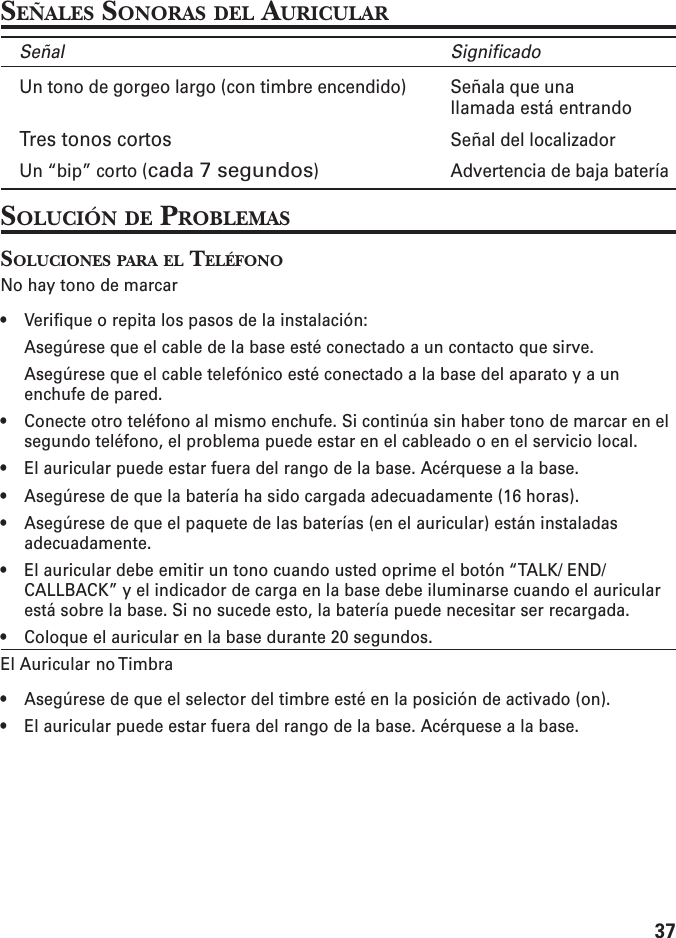 37SEÑALES SONORAS DEL AURICULARSeñal SignificadoUn tono de gorgeo largo (con timbre encendido) Señala que unallamada está entrandoTres tonos cortos Señal del localizadorUn “bip” corto (cada 7 segundos) Advertencia de baja bateríaSOLUCIÓN DE PROBLEMASSOLUCIONES PARA EL TELÉFONONo hay tono de marcar• Verifique o repita los pasos de la instalación:Asegúrese que el cable de la base esté conectado a un contacto que sirve.Asegúrese que el cable telefónico esté conectado a la base del aparato y a unenchufe de pared.• Conecte otro teléfono al mismo enchufe. Si continúa sin haber tono de marcar en elsegundo teléfono, el problema puede estar en el cableado o en el servicio local.• El auricular puede estar fuera del rango de la base. Acérquese a la base.• Asegúrese de que la batería ha sido cargada adecuadamente (16 horas).• Asegúrese de que el paquete de las baterías (en el auricular) están instaladasadecuadamente.• El auricular debe emitir un tono cuando usted oprime el botón “TALK/ END/CALLBACK” y el indicador de carga en la base debe iluminarse cuando el auricularestá sobre la base. Si no sucede esto, la batería puede necesitar ser recargada.• Coloque el auricular en la base durante 20 segundos.El Auricular no Timbra• Asegúrese de que el selector del timbre esté en la posición de activado (on).• El auricular puede estar fuera del rango de la base. Acérquese a la base.