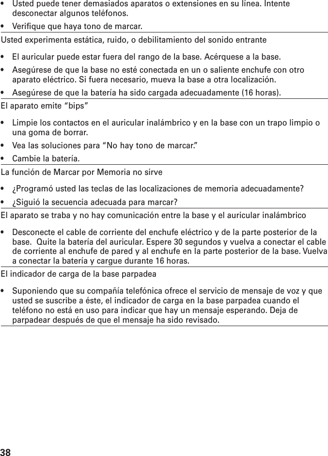 38• Usted puede tener demasiados aparatos o extensiones en su línea. Intentedesconectar algunos teléfonos.• Verifique que haya tono de marcar.Usted experimenta estática, ruido, o debilitamiento del sonido entrante• El auricular puede estar fuera del rango de la base. Acérquese a la base.• Asegúrese de que la base no esté conectada en un o saliente enchufe con otroaparato eléctrico. Si fuera necesario, mueva la base a otra localización.• Asegúrese de que la batería ha sido cargada adecuadamente (16 horas).El aparato emite “bips”• Limpie los contactos en el auricular inalámbrico y en la base con un trapo limpio ouna goma de borrar.• Vea las soluciones para “No hay tono de marcar.”• Cambie la batería.La función de Marcar por Memoria no sirve• ¿Programó usted las teclas de las localizaciones de memoria adecuadamente?• ¿Siguió la secuencia adecuada para marcar?El aparato se traba y no hay comunicación entre la base y el auricular inalámbrico• Desconecte el cable de corriente del enchufe eléctrico y de la parte posterior de labase.  Quite la batería del auricular. Espere 30 segundos y vuelva a conectar el cablede corriente al enchufe de pared y al enchufe en la parte posterior de la base. Vuelvaa conectar la batería y cargue durante 16 horas.El indicador de carga de la base parpadea• Suponiendo que su compañía telefónica ofrece el servicio de mensaje de voz y queusted se suscribe a éste, el indicador de carga en la base parpadea cuando elteléfono no está en uso para indicar que hay un mensaje esperando. Deja deparpadear después de que el mensaje ha sido revisado.