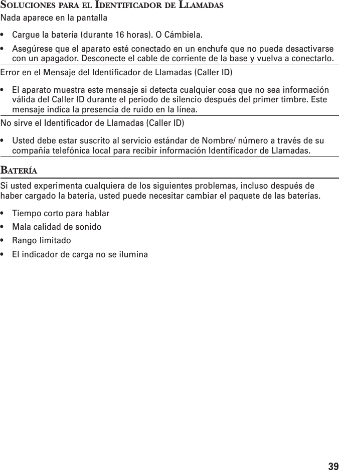 39SOLUCIONES PARA EL IDENTIFICADOR DE LLAMADASNada aparece en la pantalla• Cargue la batería (durante 16 horas). O Cámbiela.• Asegúrese que el aparato esté conectado en un enchufe que no pueda desactivarsecon un apagador. Desconecte el cable de corriente de la base y vuelva a conectarlo.Error en el Mensaje del Identificador de Llamadas (Caller ID)• El aparato muestra este mensaje si detecta cualquier cosa que no sea informaciónválida del Caller ID durante el periodo de silencio después del primer timbre. Estemensaje indica la presencia de ruido en la línea.No sirve el Identificador de Llamadas (Caller ID)• Usted debe estar suscrito al servicio estándar de Nombre/ número a través de sucompañía telefónica local para recibir información Identificador de Llamadas.BATERÍASi usted experimenta cualquiera de los siguientes problemas, incluso después dehaber cargado la batería, usted puede necesitar cambiar el paquete de las baterías.• Tiempo corto para hablar• Mala calidad de sonido• Rango limitado• El indicador de carga no se ilumina