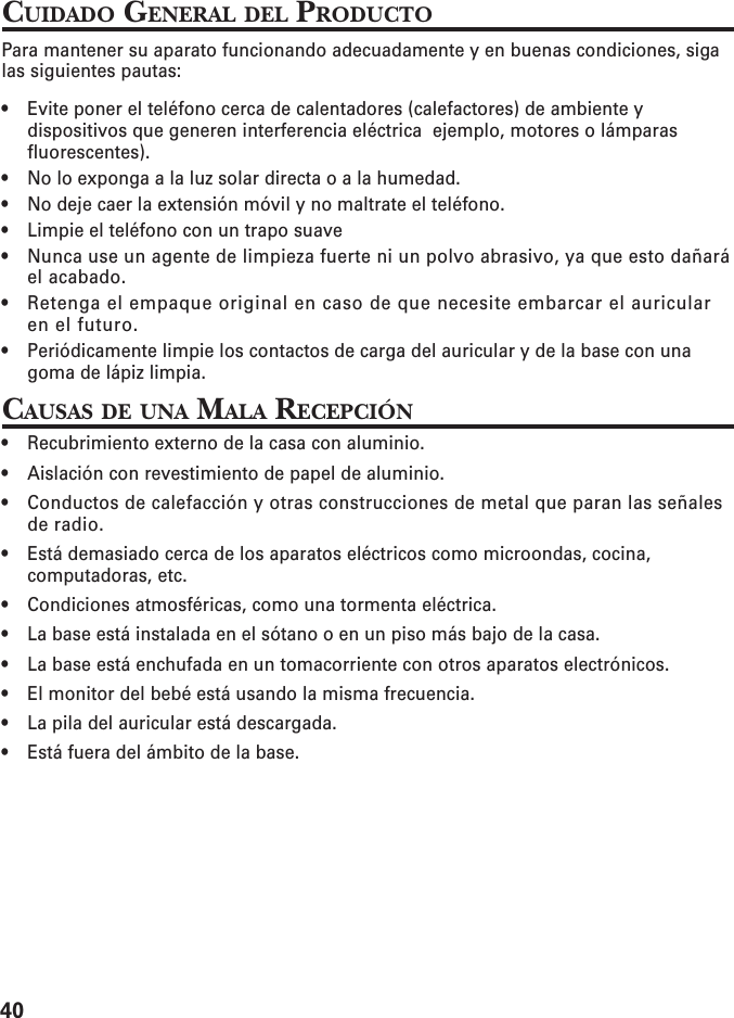 40CUIDADO GENERAL DEL PRODUCTOPara mantener su aparato funcionando adecuadamente y en buenas condiciones, sigalas siguientes pautas:• Evite poner el teléfono cerca de calentadores (calefactores) de ambiente ydispositivos que generen interferencia eléctrica  ejemplo, motores o lámparasfluorescentes).• No lo exponga a la luz solar directa o a la humedad.• No deje caer la extensión móvil y no maltrate el teléfono.• Limpie el teléfono con un trapo suave• Nunca use un agente de limpieza fuerte ni un polvo abrasivo, ya que esto dañaráel acabado.• Retenga el empaque original en caso de que necesite embarcar el auricularen el futuro.• Periódicamente limpie los contactos de carga del auricular y de la base con unagoma de lápiz limpia.CAUSAS DE UNA MALA RECEPCIÓN• Recubrimiento externo de la casa con aluminio.• Aislación con revestimiento de papel de aluminio.• Conductos de calefacción y otras construcciones de metal que paran las señalesde radio.• Está demasiado cerca de los aparatos eléctricos como microondas, cocina,computadoras, etc.• Condiciones atmosféricas, como una tormenta eléctrica.• La base está instalada en el sótano o en un piso más bajo de la casa.• La base está enchufada en un tomacorriente con otros aparatos electrónicos.• El monitor del bebé está usando la misma frecuencia.• La pila del auricular está descargada.• Está fuera del ámbito de la base.
