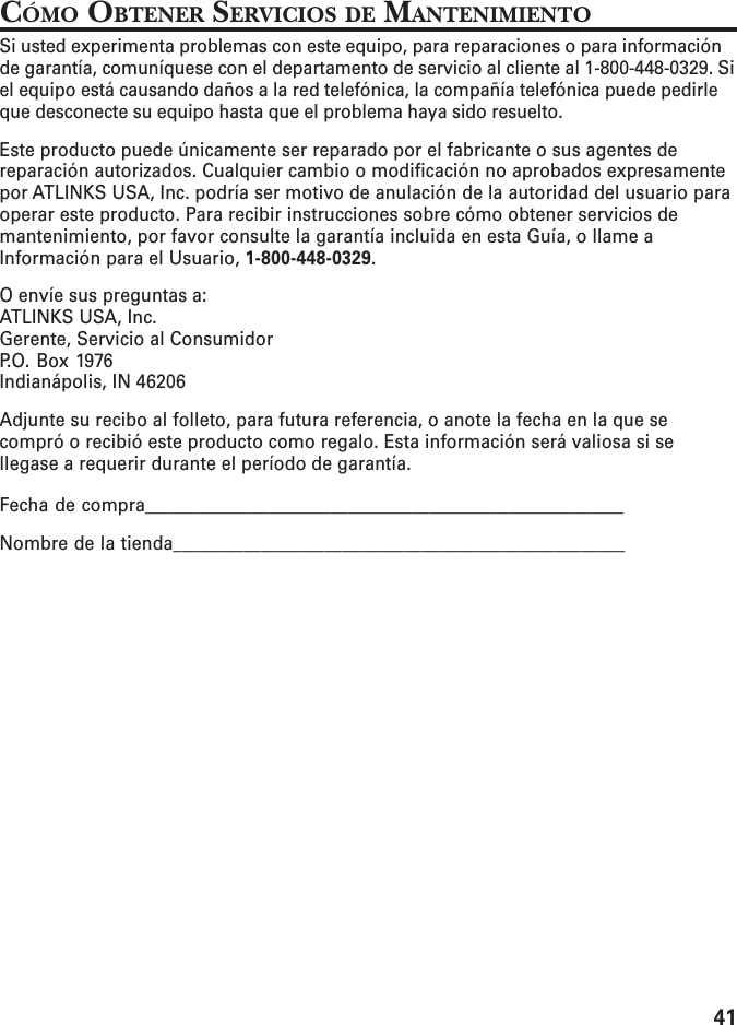 41CÓMO OBTENER SERVICIOS DE MANTENIMIENTOSi usted experimenta problemas con este equipo, para reparaciones o para informaciónde garantía, comuníquese con el departamento de servicio al cliente al 1-800-448-0329. Siel equipo está causando daños a la red telefónica, la compañía telefónica puede pedirleque desconecte su equipo hasta que el problema haya sido resuelto.Este producto puede únicamente ser reparado por el fabricante o sus agentes dereparación autorizados. Cualquier cambio o modificación no aprobados expresamentepor ATLINKS USA, Inc. podría ser motivo de anulación de la autoridad del usuario paraoperar este producto. Para recibir instrucciones sobre cómo obtener servicios demantenimiento, por favor consulte la garantía incluida en esta Guía, o llame aInformación para el Usuario, 1-800-448-0329.O envíe sus preguntas a:ATLINKS USA, Inc.Gerente, Servicio al ConsumidorP.O. Box 1976Indianápolis, IN 46206Adjunte su recibo al folleto, para futura referencia, o anote la fecha en la que secompró o recibió este producto como regalo. Esta información será valiosa si sellegase a requerir durante el período de garantía.Fecha de compra______________________________________________________Nombre de la tienda___________________________________________________
