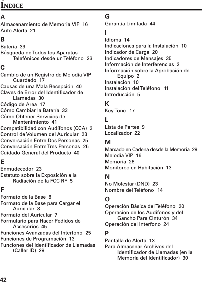 42AAlmacenamiento de Memoria VIP  16Auto Alerta  21BBatería  39Búsqueda de Todos los AparatosTelefónicos desde un Teléfono  23CCambio de un Registro de Melodía VIPGuardado  17Causas de una Mala Recepción  40Claves de Error del Identificador deLlamadas  30Código de Area  17Cómo Cambiar la Batería  33Cómo Obtener Servicios deMantenimiento  41Compatibilidad con Audífonos (CCA)  2Control de Volumen del Auricular  23Conversación Entre Dos Personas  25Conversación Entre Tres Personas  25Cuidado General del Producto  40EEnmudecedor  23Estatuto sobre la Exposición a laRadiación de la FCC RF  5FFormato de la Base  8Formato de la Base para Cargar elAuricular  8Formato del Auricular  7Formulario para Hacer Pedidos deAccesorios  45Funciones Avanzadas del Interfono  25Funciones de Programación  13Funciones del Identificador de Llamadas(Caller ID)  29GGarantía Limitada  44IIdioma  14Indicaciones para la Instalación  10Indicador de Carga  20Indicadores de Mensajes  35Información de Interferencias  2Información sobre la Aprobación deEquipo  2Instalación  10Instalación del Teléfono  11Introducción  5KKey Tone  17LLista de Partes  9Localizador  22MMarcado en Cadena desde la Memoria  29Melodía VIP  16Memoria  26Monitoreo en Habitación  13NNo Molestar (DND)  23Nombre del Teléfono  14OOperación Básica del Teléfono  20Operación de los Audífonos y delGancho Para Cinturón  34Operación del Interfono  24PPantalla de Alerta  13Para Almacenar Archivos delIdentificador de Llamadas (en laMemoria del Identificador)  30ÍNDICE