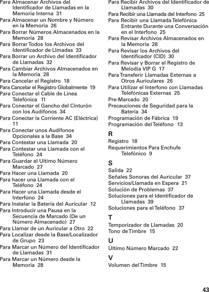 43Para Almacenar Archivos delIdentificador de Llamadas en laMemoria Interna  31Para Almacenar un Nombre y Númeroen la Memoria  26Para Borrar Números Almacenados en laMemoria  28Para Borrar Todos los Archivos delIdentificador de Llmadas  33Para Borrar un Archivo del Identificadorde Llamadas  32Para Cambiar Archivos Almacenados enla Memoria  28Para Cancelar el Registro  18Para Cancelar el Registro Globalmente  19Para Conectar el Cable de LíneaTelefónica  11Para Conectar el Gancho del Cinturóncon los Audífonos  34Para Conectar la Corriente AC (Eléctrica)11Para Conectar unos AudífonosOpcionales a la Base  34Para Contestar una Llamada  20Para Contestar una Llamada con elTeléfono  24Para Guardar el Ultimo NúmeroMarcado  27Para Hacer una Llamada  20Para hacer una Llamada con elTeléfono  24Para Hacer una Llamada desde elInterfono  24Para Instalar la Batería del Auricular  12Para Introducir una Pausa en laSecuencia de Marcado (De unNúmero Almacenado)  27Para Llamar de un Auricular a Otro  22Para Localizar desde la Base/Localizadorde Grupo  23Para Marcar un Número del Identificadorde Llamadas  31Para Marcar un Número desde laMemoria  28Para Recibir Archivos del Identificador deLlamadas  30Para Recibir una Llamada del Interfono  25Para Recibir una Llamada TelefónicaEntrante Durante una Conversaciónen el Interfono  25Para Revisar Archivos Almacenados enla Memoria  28Para Revisar los Archivos delIdentificador (CID)  30Para Revisar y Borrar el Registro deMelodía VIP G  17Para Transferir Llamadas Externas aOtros Auriculares  26Para Utilizar el Interfono con LlamadasTelefónicas Externas  25Pre-Marcado  20Precauciones de Seguridad para laBatería  34Programación de Fábrica  19Programación del Teléfono  13RRegistro  18Requerimientos Para EnchufeTelefónico  9SSalida  22Señales Sonoras del Auricular  37Servicios/Llamada en Espera  21Solución de Problemas  37Soluciones para el Identificador deLlamadas  39Soluciones para el Teléfono  37TTemporizador de Llamadas  20Tono de Timbre  15UÚltimo Número Marcado  22VVolumen del Timbre  15