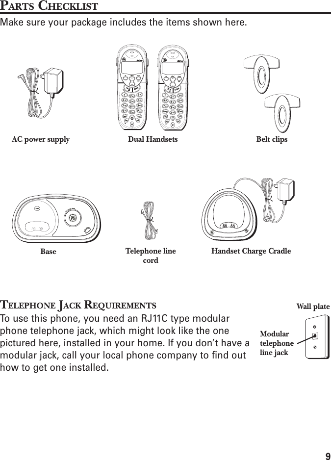 9PARTS CHECKLISTMake sure your package includes the items shown here.TELEPHONE JACK REQUIREMENTSTo use this phone, you need an RJ11C type modularphone telephone jack, which might look like the onepictured here, installed in your home. If you don’t have amodular jack, call your local phone company to find outhow to get one installed.BaseDual Handsets Belt clipsAC power supplyTelephone linecord Handset Charge CradleModulartelephoneline jackWall plate