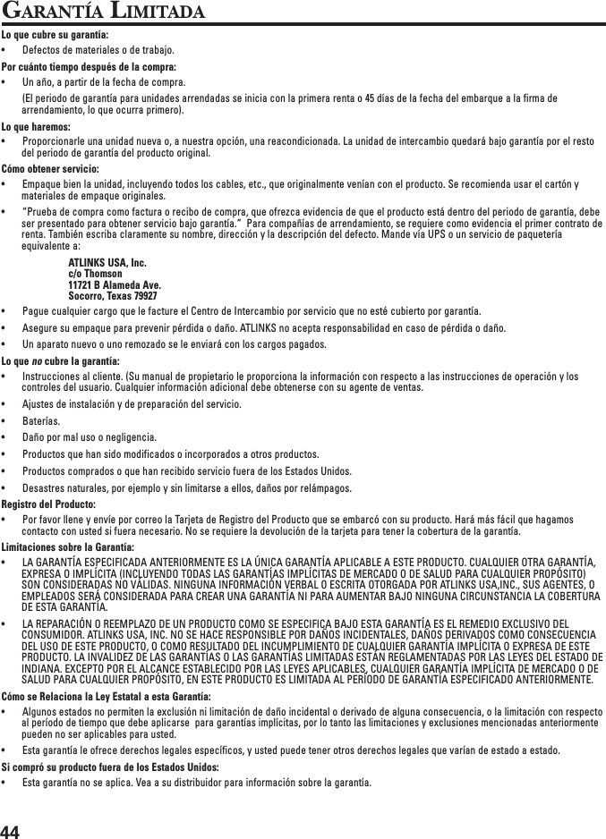 44GARANTÍA LIMITADALo que cubre su garantía:• Defectos de materiales o de trabajo.Por cuánto tiempo después de la compra:• Un año, a partir de la fecha de compra.(El periodo de garantía para unidades arrendadas se inicia con la primera renta o 45 días de la fecha del embarque a la firma dearrendamiento, lo que ocurra primero).Lo que haremos:• Proporcionarle una unidad nueva o, a nuestra opción, una reacondicionada. La unidad de intercambio quedará bajo garantía por el restodel periodo de garantía del producto original.Cómo obtener servicio:• Empaque bien la unidad, incluyendo todos los cables, etc., que originalmente venían con el producto. Se recomienda usar el cartón ymateriales de empaque originales.• “Prueba de compra como factura o recibo de compra, que ofrezca evidencia de que el producto está dentro del periodo de garantía, debeser presentado para obtener servicio bajo garantía.”  Para compañías de arrendamiento, se requiere como evidencia el primer contrato derenta. También escriba claramente su nombre, dirección y la descripción del defecto. Mande vía UPS o un servicio de paqueteríaequivalente a:ATLINKS USA, Inc.c/o Thomson11721 B Alameda Ave.Socorro, Texas 79927• Pague cualquier cargo que le facture el Centro de Intercambio por servicio que no esté cubierto por garantía.• Asegure su empaque para prevenir pérdida o daño. ATLINKS no acepta responsabilidad en caso de pérdida o daño.• Un aparato nuevo o uno remozado se le enviará con los cargos pagados.Lo que no cubre la garantía:• Instrucciones al cliente. (Su manual de propietario le proporciona la información con respecto a las instrucciones de operación y loscontroles del usuario. Cualquier información adicional debe obtenerse con su agente de ventas.• Ajustes de instalación y de preparación del servicio.• Baterías.• Daño por mal uso o negligencia.• Productos que han sido modificados o incorporados a otros productos.• Productos comprados o que han recibido servicio fuera de los Estados Unidos.• Desastres naturales, por ejemplo y sin limitarse a ellos, daños por relámpagos.Registro del Producto:• Por favor llene y envíe por correo la Tarjeta de Registro del Producto que se embarcó con su producto. Hará más fácil que hagamoscontacto con usted si fuera necesario. No se requiere la devolución de la tarjeta para tener la cobertura de la garantía.Limitaciones sobre la Garantía:• LA GARANTÍA ESPECIFICADA ANTERIORMENTE ES LA ÚNICA GARANTÍA APLICABLE A ESTE PRODUCTO. CUALQUIER OTRA GARANTÍA,EXPRESA O IMPLÍCITA (INCLUYENDO TODAS LAS GARANTÍAS IMPLÍCITAS DE MERCADO O DE SALUD PARA CUALQUIER PROPÓSITO)SON CONSIDERADAS NO VÁLIDAS. NINGUNA INFORMACIÓN VERBAL O ESCRITA OTORGADA POR ATLINKS USA,INC., SUS AGENTES, OEMPLEADOS SERÁ CONSIDERADA PARA CREAR UNA GARANTÍA NI PARA AUMENTAR BAJO NINGUNA CIRCUNSTANCIA LA COBERTURADE ESTA GARANTÍA.• LA REPARACIÓN O REEMPLAZO DE UN PRODUCTO COMO SE ESPECIFICA BAJO ESTA GARANTÍA ES EL REMEDIO EXCLUSIVO DELCONSUMIDOR. ATLINKS USA, INC. NO SE HACE RESPONSIBLE POR DAÑOS INCIDENTALES, DAÑOS DERIVADOS COMO CONSECUENCIADEL USO DE ESTE PRODUCTO, O COMO RESULTADO DEL INCUMPLIMIENTO DE CUALQUIER GARANTÍA IMPLÍCITA O EXPRESA DE ESTEPRODUCTO. LA INVALIDEZ DE LAS GARANTÍAS O LAS GARANTÍAS LIMITADAS ESTÁN REGLAMENTADAS POR LAS LEYES DEL ESTADO DEINDIANA. EXCEPTO POR EL ALCANCE ESTABLECIDO POR LAS LEYES APLICABLES, CUALQUIER GARANTÍA IMPLÍCITA DE MERCADO O DESALUD PARA CUALQUIER PROPÓSITO, EN ESTE PRODUCTO ES LIMITADA AL PERÍODO DE GARANTÍA ESPECIFICADO ANTERIORMENTE.Cómo se Relaciona la Ley Estatal a esta Garantía:• Algunos estados no permiten la exclusión ni limitación de daño incidental o derivado de alguna consecuencia, o la limitación con respectoal período de tiempo que debe aplicarse  para garantías implícitas, por lo tanto las limitaciones y exclusiones mencionadas anteriormentepueden no ser aplicables para usted.• Esta garantía le ofrece derechos legales específicos, y usted puede tener otros derechos legales que varían de estado a estado.Si compró su producto fuera de los Estados Unidos:• Esta garantía no se aplica. Vea a su distribuidor para información sobre la garantía.