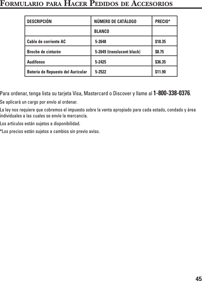 45FORMULARIO PARA HACER PEDIDOS DE ACCESORIOSPara ordenar, tenga lista su tarjeta Visa, Mastercard o Discover y llame al 1-800-338-0376.Se aplicará un cargo por envío al ordenar.La ley nos requiere que cobremos el impuesto sobre la venta apropiado para cada estado, condado y áreaindividuales a las cuales se envíe la mercancía.Los artículos están sujetos a disponibilidad.*Los precios están sujetos a cambios sin previo aviso.DESCRIPCIÓN NÚMERO DE CATÁLOGO PRECIO*BLANCOCable de corriente AC 5-2648 $18.35Broche de cinturón 5-2649 (translucent black) $8.75Audífonos 5-2425 $36.35Batería de Repuesto del Auricular 5-2522 $11.90