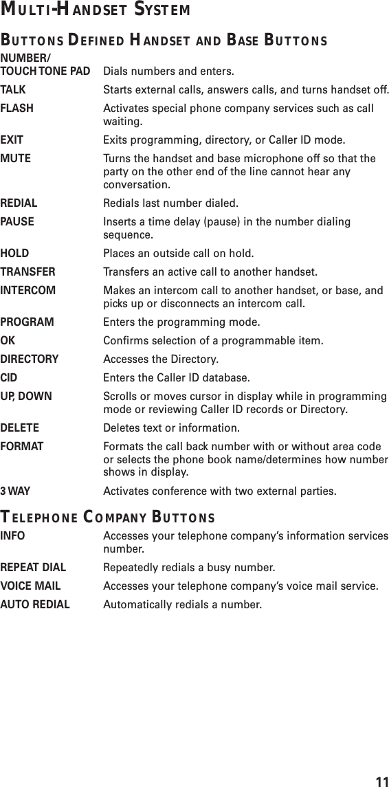 11MULTI-HANDSET SYSTEMBUTTONS DEFINED HANDSET AND BASE BUTTONSNUMBER/TOUCH TONE  PAD Dials numbers and enters.TALK Starts external calls, answers calls, and turns handset off.FLASH Activates special phone company services such as callwaiting.EXIT Exits programming, directory, or Caller ID mode.MUTE Turns the handset and base microphone off so that theparty on the other end of the line cannot hear anyconversation.REDIAL Redials last number dialed.PAUSE Inserts a time delay (pause) in the number dialingsequence.HOLD Places an outside call on hold.TRANSFER Transfers an active call to another handset.INTERCOM Makes an intercom call to another handset, or base, andpicks up or disconnects an intercom call.PROGRAM Enters the programming mode.OK Confirms selection of a programmable item.DIRECTORY Accesses the Directory.CID Enters the Caller ID database.UP, DOWN Scrolls or moves cursor in display while in programmingmode or reviewing Caller ID records or Directory.DELETE Deletes text or information.FORMAT Formats the call back number with or without area codeor selects the phone book name/determines how numbershows in display.3 WAY Activates conference with two external parties.TELEPHONE COMPANY BUTTONSINFO Accesses your telephone company’s information servicesnumber.REPEAT DIAL Repeatedly redials a busy number.VOICE MAIL Accesses your telephone company’s voice mail service.AUTO REDIAL Automatically redials a number.