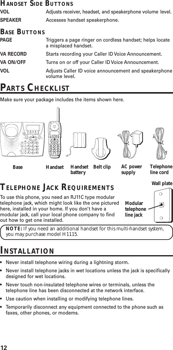 12TELEPHONE JACK REQUIREMENTSTo  use this phone, you need an RJ11C type modulartelephone jack, which might look like the one picturedhere, installed in your home. If you don’t have amodular jack, call your local phone company to findout how to get one installed.NOTE: If you need an additional handset for this multi-handset system,you may purchase model H1115.INSTALLATION•Never install telephone wiring during a lightning storm.•Never install telephone jacks in wet locations unless the jack is specificallydesigned for wet locations.•Never touch non-insulated telephone wires or terminals, unless thetelephone line has been disconnected at the network interface.•Use caution when installing or modifying telephone lines.•Temporarily disconnect any equipment connected to the phone such asfaxes, other phones, or modems.Base Handset Handsetbattery Belt clip AC powersupply Telephoneline cordVOICEMAIL REDIAL/FORMAT AUTOREDIALREPEATDIALINFOINT FLASHTRANSFERHOLD MUTE3 WAYCIDDIRPROGRAMEXITOKTALKDELETEWXYZ9MNO6DEF3PAUSE#PQRS7GHI41*TUV8JKL5ABC2OPER0Modulartelephoneline jackWall plateVOICE MAILREPEAT DIALINFOREDIALAUTO REDIALFORMATVARECORDVAON/OFFCHARGEPAGEIN USEV-MAILPAGEINTERCOMTRANSFERHOLDVOLMUTETALK FLASH/3 WAYEXITWXYZ9MNO6DEF3PAUSE#PQRS7GHI41*TUV8JKL5ABC2OPER0CIDDIRPROGRAMOKDELETEHANDSET SIDE BUTTONSVOL Adjusts receiver, headset, and speakerphone volume level.SPEAKER Accesses handset speakerphone.BASE BUTTONSPAGE Triggers a page ringer on cordless handset; helps locatea misplaced handset.VA  RECORD Starts recording your Caller ID Voice Announcement.VA  ON/OFF Turns on or off your Caller ID Voice Announcement.VOL Adjusts Caller ID voice announcement and speakerphonevolume level.PARTS CHECKLISTMake sure your package includes the items shown here.