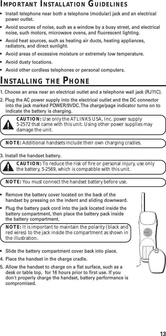 13IMPORTANT INSTALLATION GUIDELINES•Install telephone near both a telephone (modular) jack and an electricalpower outlet.•Avoid sources of noise, such as a window by a busy street, and electricalnoise, such motors, microwave ovens, and fluorescent lighting.•Avoid heat sources, such as heating air ducts, heating appliances,radiators, and direct sunlight.•Avoid areas of excessive moisture or extremely low temperature.•Avoid dusty locations.•Avoid other cordless telephones or personal computers.INSTALLING THE PHONE1.  Choose an area near an electrical outlet and a telephone wall jack (RJ11C).2. Plug the AC power supply into the electrical outlet and the DC connectorinto the jack marked POWER/9VDC. The charge/page indicator turns on toindicate the battery is charging.CAUTION: Use only the ATLINKS USA, Inc. power supply5-2572 that came with this unit. Using other power supplies maydamage the unit.NOTE: Additional handsets include their own charging cradles.3. Install the handset battery.CAUTION: To reduce the risk of fire or personal injury, use onlythe battery, 5-2569, which is compatible with this unit.NOTE: You must connect the handset battery before use.•Remove the battery cover located on the back of thehandset by pressing on the indent and sliding downward.•Plug the battery pack cord into the jack located inside thebattery compartment, then place the battery pack insidethe battery compartment.NOTE: It is important to maintain the polarity (black andred wires) to the jack inside the compartment as shown inthe illustration.•Slide the battery compartment cover back into place.4. Place the handset in the charge cradle.5. Allow the handset to charge on a flat surface, such as adesk or table top,  for 16 hours prior to first use. If youdon&apos;t properly charge the handset, battery performance iscompromised.