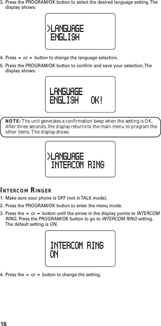 163. Press the PROGRAM/OK button to select the desired language setting. Thedisplay shows:4. Press  or  button to change the language selection.5. Press the PROGRAM/OK button to confirm and save your selection. Thedisplay shows:NOTE: The unit generates a confirmation beep when the setting is OK.After three seconds, the display returns to the main menu to program theother items. The display shows:INTERCOM RINGER1. Make sure your phone is OFF (not in TALK mode).2. Press the PROGRAM/OK button to enter the menu mode.3. Press the  or  button until the arrow in the display points to INTERCOMRING. Press the PROGRAM/OK button to go to INTERCOM RING setting.The default setting is ON.4. Press the  or  button to change the setting.