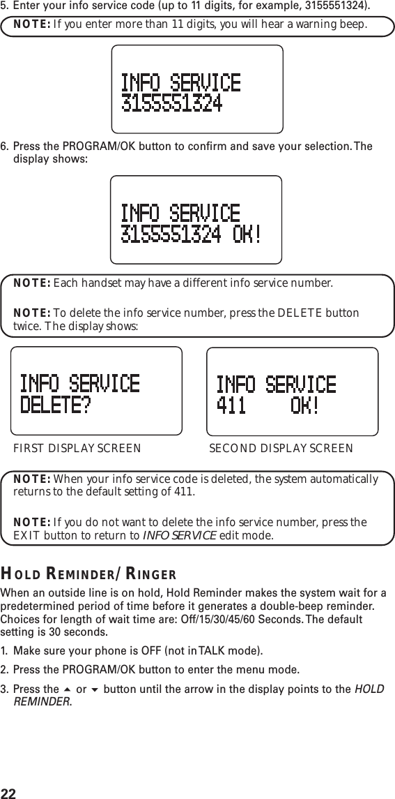 225. Enter your info service code (up to 11 digits, for example, 3155551324).NOTE: If you enter more than 11 digits, you will hear a warning beep.6. Press the PROGRAM/OK button to confirm and save your selection. Thedisplay shows:NOTE: Each handset may have a different info service number.NOTE: To delete the info service number, press the DELETE buttontwice. The display shows:FIRST DISPLAY SCREEN SECOND DISPLAY SCREENNOTE: When your info service code is deleted, the system automaticallyreturns to the default setting of 411.NOTE: If you do not want to delete the info service number, press theEXIT button to return to INFO SERVICE edit mode.HOLD REMINDER/RINGERWhen an outside line is on hold, Hold Reminder makes the system wait for apredetermined period of time before it generates a double-beep reminder.Choices for length of wait time are: Off/15/30/45/60 Seconds. The defaultsetting is 30 seconds.1. Make sure your phone is OFF (not in TALK mode).2. Press the PROGRAM/OK button to enter the menu mode.3. Press the  or  button until the arrow in the display points to the HOLDREMINDER.