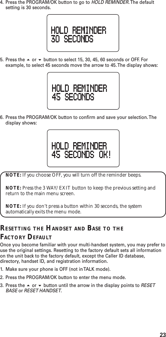 234. Press the PROGRAM/OK button to go to HOLD REMINDER. The  defaultsetting is 30 seconds.5. Press the  or  button to select 15, 30, 45, 60 seconds or OFF. Forexample, to select 45 seconds move the arrow to 45. The display shows:6. Press the PROGRAM/OK button to confirm and save your selection. Thedisplay shows:NOTE: If you choose OFF, you will turn off the reminder beeps.NOTE: Press the 3 WAY/EXIT button to keep the previous setting andreturn to the main menu screen.NOTE: If you don’t press a button within 30 seconds, the systemautomatically exits the menu mode.RESETTING THE HANDSET AND BASE TO THEFACTORY DEFAULTOnce you become familiar with your multi-handset system, you may prefer touse the original settings. Resetting to the factory default sets all informationon the unit back to the factory default, except the Caller ID database,directory, handset ID, and registration information.1. Make sure your phone is OFF (not in TALK mode).2. Press the PROGRAM/OK button to enter the menu mode.3. Press the  or  button until the arrow in the display points to RESETBASE or RESET HANDSET.