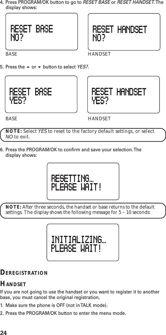 244. Press PROGRAM/OK button to go to RESET BASE or RESET HANDSET. Thedisplay shows:BASE HANDSET5. Press the  or  button to select YES?.BASE HANDSETNOTE: Select YES to reset to the factory default settings, or selectNO to exit.6. Press the PROGRAM/OK to confirm and save your selection. Thedisplay shows:NOTE: After three seconds, the handset or base returns to the defaultsettings. The display shows the following message for 5 – 10 seconds:DEREGISTRATIONHANDSETIf you are not going to use the handset or you want to register it to anotherbase, you must cancel the original registration.1. Make sure the phone is OFF (not in TALK mode).2. Press the PROGRAM/OK button to enter the menu mode.