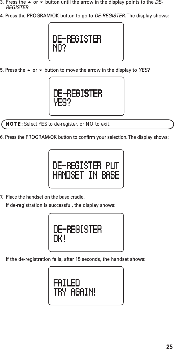 253. Press the  or  button until the arrow in the display points to the DE-REGISTER.4. Press the PROGRAM/OK button to go to DE-REGISTER. The display shows:5. Press the  or  button to move the arrow in the display to YES?NOTE: Select YES to de-register, or NO to exit.6. Press the PROGRAM/OK button to confirm your selection. The display shows:7. Place the handset on the base cradle.If de-registration is successful, the display shows:If the de-registration fails, after 15 seconds, the handset shows: