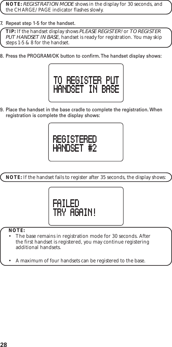 28NOTE: REGISTRATION MODE shows in the display for 30 seconds, andthe CHARGE/PAGE indicator flashes slowly.7. R epeat step 1-5 for the handset.TIP: If the handset display shows PLEASE REGISTER! or TO REGISTERPUT HANDSET IN BASE, handset is ready for registration. You may skipsteps 1-5 &amp; 8 for the handset.8. Press the PROGRAM/OK button to confirm. The handset display shows:9. Place the handset in the base cradle to complete the registration. Whenregistration is complete the display shows:NOTE: If the handset fails to register after 35 seconds, the display shows:NOTE:•The base remains in registration mode for 30 seconds. Afterthe first handset is registered, you may continue registeringadditional handsets.•A maximum of four handsets can be registered to the base.