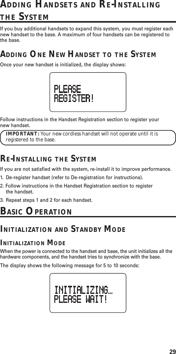 29ADDING HANDSETS AND RE-INSTALLINGTHE SYSTEMIf you buy additional handsets to expand this system, you must register eachnew handset to the base. A maximum of four handsets can be registered tothe base.ADDING ONE NEW HANDSET TO THE SYSTEMOnce your new handset is initialized, the display shows:Follow instructions in the Handset Registration section to register yournew handset.IMPORTANT: Your new cordless handset will not operate until it isregistered to the base.RE-INSTALLING THE SYSTEMIf you are not satisfied with the system, re-install it to improve performance.1. De-register handset (refer to De-registration for instructions).2. Follow instructions in the Handset Registration section to registerthe handset.3. Repeat steps 1 and 2 for each handset.BASIC OPERATIONINITIALIZATION AND STANDBY MODEINITIALIZATION MODEWhen the power is connected to the handset and base, the unit initializes all thehardware components, and the handset tries to synchronize with the base.The display shows the following message for 5 to 10 seconds:
