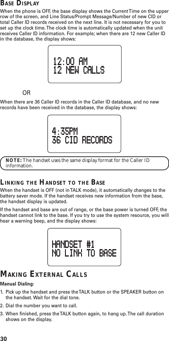 30BASE DISPLAYWhen the phone is OFF, the base display shows the Current Time on the upperrow of the screen, and Line Status/Prompt Message/Number of new CID ortotal Caller ID records received on the next line. It is not necessary for you toset up the clock time. The clock time is automatically updated when the unitreceives Caller ID information. For example; when there are 12 new Caller IDin the database, the display shows:ORWhen there are 36 Caller ID records in the Caller ID database, and no newrecords have been received in the database, the display shows:NOTE: The handset uses the same display format for the Caller IDinformation.LINKING THE HANDSET TO THE BASEWhen the handset is OFF (not in TALK mode), it automatically changes to thebattery saver mode. If the handset receives new information from the base,the handset display is updated.If the handset and base are out of range, or the base power is turned OFF, thehandset cannot link to the base. If you try to use the system resource, you willhear a warning beep, and the display shows:MAKING EXTERNAL CALLSManual Dialing:1. Pick up the handset and press the TALK button or the SPEAKER button onthe handset. Wait for the dial tone.2. Dial the number you want to call.3. When finished, press the TALK button again, to hang up. The call durationshows on the display.