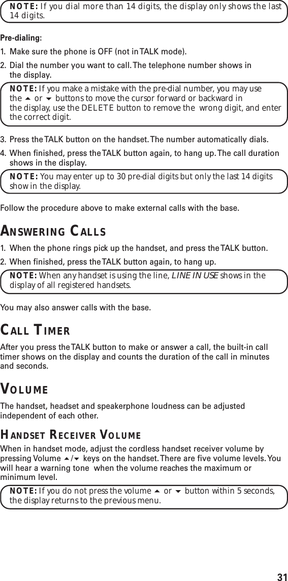 31NOTE: If you dial more than 14 digits, the display only shows the last14 digits.Pre-dialing:1. Make sure the phone is OFF (not in TALK mode).2. Dial the number you want to call. The telephone number shows inthe display.NOTE: If you make a mistake with the pre-dial number, you may usethe  or  buttons to move the cursor forward or backward inthe display, use the DELETE button to remove the  wrong digit, and enterthe correct digit.3. Press the TALK button on the handset. The number automatically dials.4. When finished, press the TALK button again, to hang up. The call durationshows in the display.NOTE: You may enter up to 30 pre-dial digits but only the last 14 digitsshow in the display.Follow the procedure above to make external calls with the base.ANSWERING CALLS1. When the phone rings pick up the handset, and press the TALK button.2. When finished, press the TALK button again, to hang up.NOTE: When any handset is using the line, LINE IN USE shows in thedisplay of all registered handsets.You may also answer calls with the base.CALL TIMERAfter you press the TALK button to make or answer a call, the built-in calltimer shows on the display and counts the duration of the call in minutesand seconds.VOLUMEThe handset, headset and speakerphone loudness can be adjustedindependent of each other.HANDSET RECEIVER VOLUMEWhen in handset mode, adjust the cordless handset receiver volume bypressing Volume / keys on the handset. There are five volume levels. Youwill hear a warning tone  when the volume reaches the maximum orminimum level.NOTE: If you do not press the volume  or  button within 5 seconds,the display returns to the previous menu.