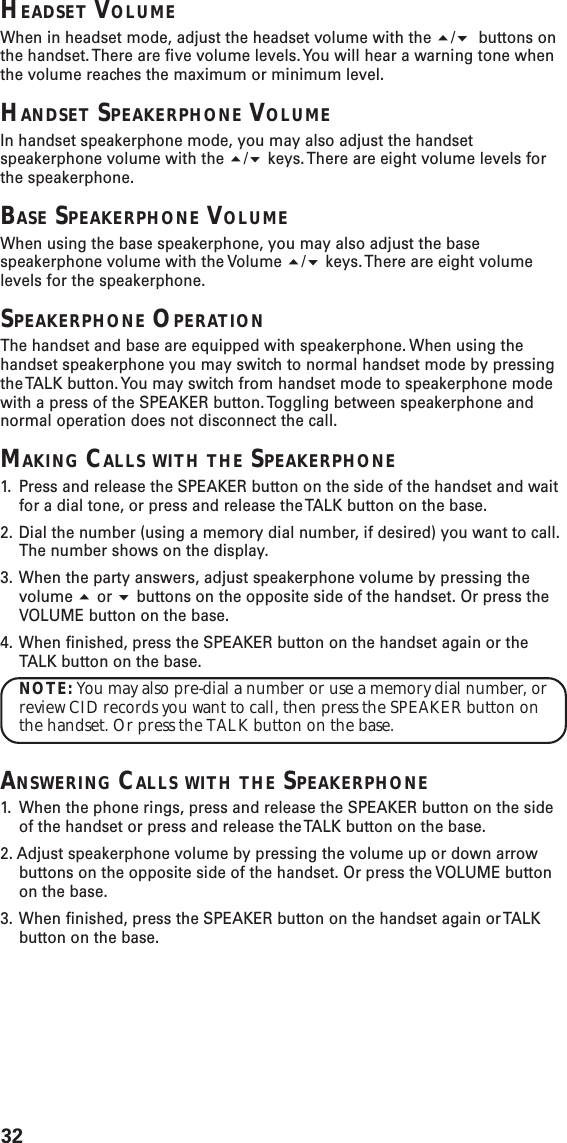 32HEADSET VOLUMEWhen in headset mode, adjust the headset volume with the / buttons onthe handset. There are five volume levels. You will hear a warning tone whenthe volume reaches the maximum or minimum level.HANDSET SPEAKERPHONE VOLUMEIn handset speakerphone mode, you may also adjust the handsetspeakerphone volume with the / keys. There are eight volume levels forthe speakerphone.BASE SPEAKERPHONE VOLUMEWhen using the base speakerphone, you may also adjust the basespeakerphone volume with the Volume / keys. There are eight volumelevels for the speakerphone.SPEAKERPHONE OPERATIONThe handset and base are equipped with speakerphone. When using thehandset speakerphone you may switch to normal handset mode by pressingthe TALK button. You may switch from handset mode to speakerphone modewith a press of the SPEAKER button. Toggling between speakerphone andnormal operation does not disconnect the call.MAKING CALLS WITH THE SPEAKERPHONE1. Press and release the SPEAKER button on the side of the handset and waitfor a dial tone, or press and release the TALK button on the base.2. Dial the number (using a memory dial number, if desired) you want to call.The number shows on the display.3. When the party answers, adjust speakerphone volume by pressing thevolume  or  buttons on the opposite side of the handset. Or press theVOLUME button on the base.4. When finished, press the SPEAKER button on the handset again or theTALK button on the base.NOTE: You may also pre-dial a number or use a memory dial number, orreview CID records you want to call, then press the SPEAKER button onthe handset. Or press the TALK button on the base.ANSWERING CALLS WITH THE SPEAKERPHONE1. When the phone rings, press and release the SPEAKER button on the sideof the handset or press and release the TALK button on the base.2. Adjust speakerphone volume by pressing the volume up or down arrowbuttons on the opposite side of the handset. Or press the VOLUME buttonon the base.3. When finished, press the SPEAKER button on the handset again or TALKbutton on the base.