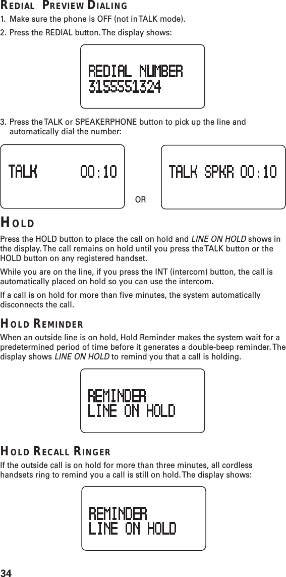 34REDIAL  PREVIEW DIALING1. Make sure the phone is OFF (not in TALK mode).2. Press the REDIAL button. The display shows:3. Press the TALK or SPEAKERPHONE button to pick up the line andautomatically dial the number:    ORHOLDPress the HOLD button to place the call on hold and LINE ON HOLD shows inthe display. The call remains on hold until you press the TALK button or theHOLD button on any registered handset.While you are on the line, if you press the INT (intercom) button, the call isautomatically placed on hold so you can use the intercom.If a call is on hold for more than five minutes, the system automaticallydisconnects the call.HOLD REMINDERWhen an outside line is on hold, Hold Reminder makes the system wait for apredetermined period of time before it generates a double-beep reminder. Thedisplay shows LINE ON HOLD to remind you that a call is holding.HOLD RECALL RINGERIf the outside call is on hold for more than three minutes, all cordlesshandsets ring to remind you a call is still on hold. The display shows: