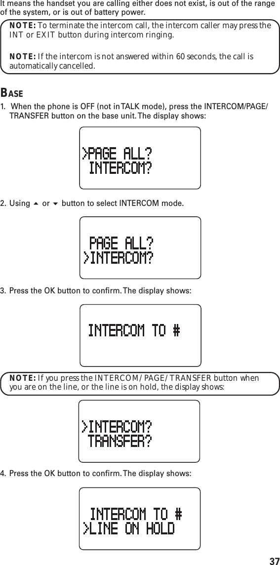 37It means the handset you are calling either does not exist, is out of the rangeof the system, or is out of battery power.NOTE: To terminate the intercom call, the intercom caller may press theINT or EXIT button during intercom ringing.NOTE: If the intercom is not answered within 60 seconds, the call isautomatically cancelled.BASE1.  When the phone is OFF (not in TALK mode), press the INTERCOM/PAGE/TRANSFER button on the base unit. The display shows:2. Using  or  button to select INTERCOM mode.3. Press the OK button to confirm. The display shows:NOTE: If you press the INTERCOM/PAGE/TRANSFER button whenyou are on the line, or the line is on hold, the display shows:4. Press the OK button to confirm. The display shows: