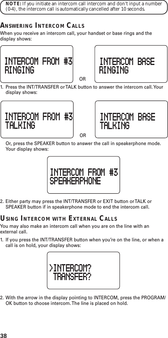 38NOTE: If you initiate an intercom call intercom and don’t input a number(0-4), the intercom call is automatically cancelled after 10 seconds.ANSWERING INTERCOM CALLSWhen you receive an intercom call, your handset or base rings and thedisplay shows:    OR1. Press the INT/TRANSFER or TALK button to answer the intercom call. Yourdisplay shows:    OROr, press the SPEAKER button to answer the call in speakerphone mode.Your display shows:2. Either party may press the INT/TRANSFER or EXIT button or TALK orSPEAKER button if in speakerphone mode to end the intercom call.USING INTERCOM WITH EXTERNAL CALLSYou may also make an intercom call when you are on the line with anexternal call.1. If you press the INT/TRANSFER button when you’re on the line, or when acall is on hold, your display shows:2. With the arrow in the display pointing to INTERCOM, press the PROGRAM/OK button to choose intercom. The line is placed on hold.