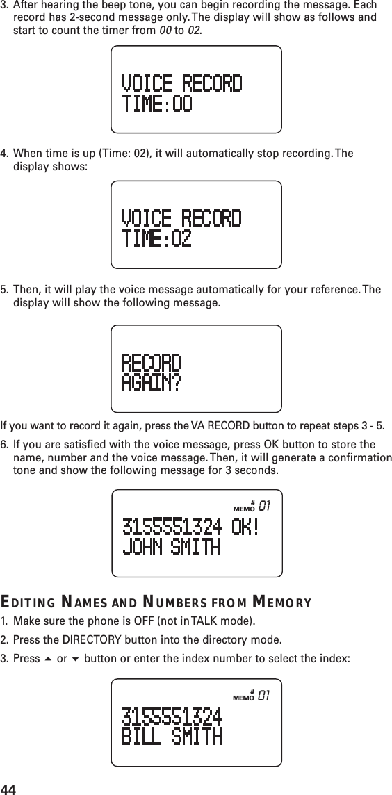 44#MEMO 013. After hearing the beep tone, you can begin recording the message. Eachrecord has 2-second message only. The display will show as follows andstart to count the timer from 00 to 02.4. When time is up (Time: 02), it will automatically stop recording. Thedisplay shows:5. Then, it will play the voice message automatically for your reference. Thedisplay will show the following message.If you want to record it again, press the VA RECORD button to repeat steps 3 - 5.6. If you are satisfied with the voice message, press OK button to store thename, number and the voice message. Then, it will generate a confirmationtone and show the following message for 3 seconds.EDITING NAMES AND NUMBERS FROM MEMORY1. Make sure the phone is OFF (not in TALK mode).2. Press the DIRECTORY button into the directory mode.3. Press  or  button or enter the index number to select the index:#MEMO 01