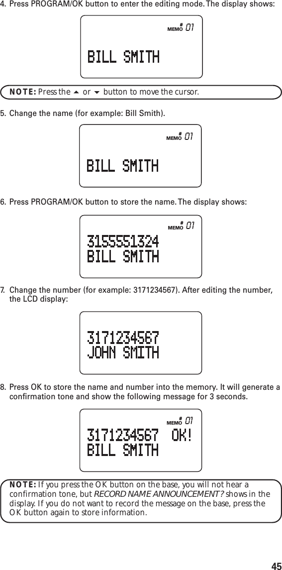 45#MEMO 014. Press PROGRAM/OK button to enter the editing mode. The display shows:NOTE: Press the  or  button to move the cursor.5. Change the name (for example: Bill Smith).6. Press PROGRAM/OK button to store the name. The display shows:7. Change the number (for example: 3171234567). After editing the number,the LCD display:8. Press OK to store the name and number into the memory. It will generate aconfirmation tone and show the following message for 3 seconds.NOTE: If you press the OK button on the base, you will not hear aconfirmation tone, but RECORD NAME ANNOUNCEMENT? shows in thedisplay. If you do not want to record the message on the base, press theOK button again to store information.#MEMO 01#MEMO 01#MEMO 01