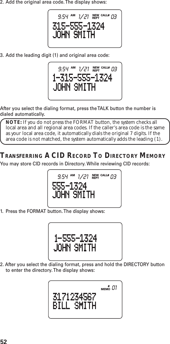 52#MEMO 01NEWREPTCALL#AM9:54 1/21 032. Add the original area code. The display shows:3. Add the leading digit (1) and original area code:After you select the dialing format, press the TALK button the number isdialed automatically.NOTE: If you do not press the FORMAT button, the system checks alllocal area and all regional area codes. If the caller’s area code is the sameas your local area code, it automatically dials the original 7 digits. If thearea code is not matched, the system automatically adds the leading (1).TRANSFERRING A CID RECORD TO DIRECTORY MEMORYYou may store CID records in Directory. While reviewing CID records:1. Press the FORMAT button. The display shows:2. After you select the dialing format, press and hold the DIRECTORY buttonto enter the directory. The display shows:NEWREPTCALL#AM9:54 1/21 03NEWREPTCALL#AM9:54 1/21 03
