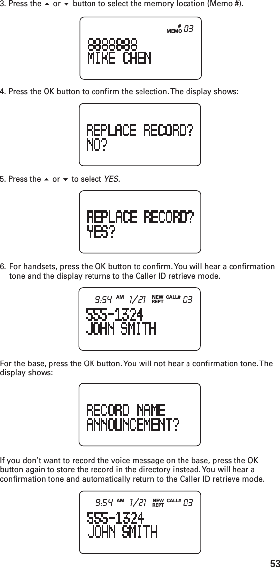 533. Press the  or  button to select the memory location (Memo #).4. Press the OK button to confirm the selection. The display shows:5. Press the  or  to select YES.6. For handsets, press the OK button to confirm. You will hear a confirmationtone and the display returns to the Caller ID retrieve mode.For the base, press the OK button. You will not hear a confirmation tone. Thedisplay shows:If you don’t want to record the voice message on the base, press the OKbutton again to store the record in the directory instead. You will hear aconfirmation tone and automatically return to the Caller ID retrieve mode.#MEMO03NEWREPTCALL#AM9:54 1/21 03NEWREPTCALL#AM9:54 1/21 03