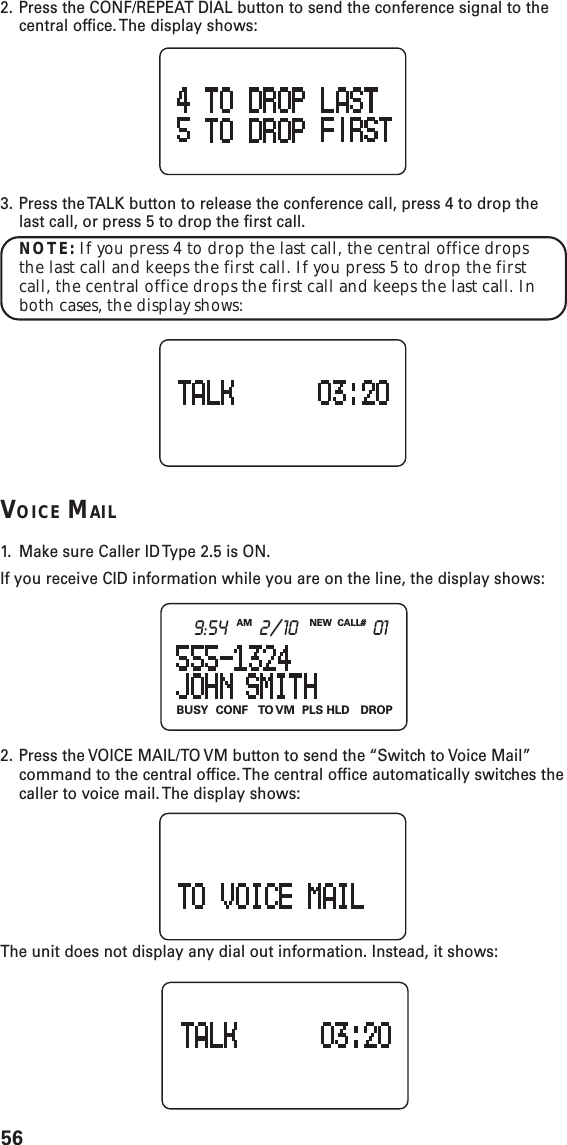 56BUSY CONF TO VM PLS  HLD DROPNEW CALL#AM9:54 2/10 012. Press the CONF/REPEAT DIAL button to send the conference signal to thecentral office. The display shows:3. Press the TALK button to release the conference call, press 4 to drop thelast call, or press 5 to drop the first call.NOTE: If you press 4 to drop the last call, the central office dropsthe last call and keeps the first call. If you press 5 to drop the firstcall, the central office drops the first call and keeps the last call. Inboth cases, the display shows:VOICE MAIL1. Make sure Caller ID Type 2.5 is ON.If you receive CID information while you are on the line, the display shows:2. Press the VOICE MAIL/TO VM button to send the “Switch to Voice Mail”command to the central office. The central office automatically switches thecaller to voice mail. The display shows:The unit does not display any dial out information. Instead, it shows:
