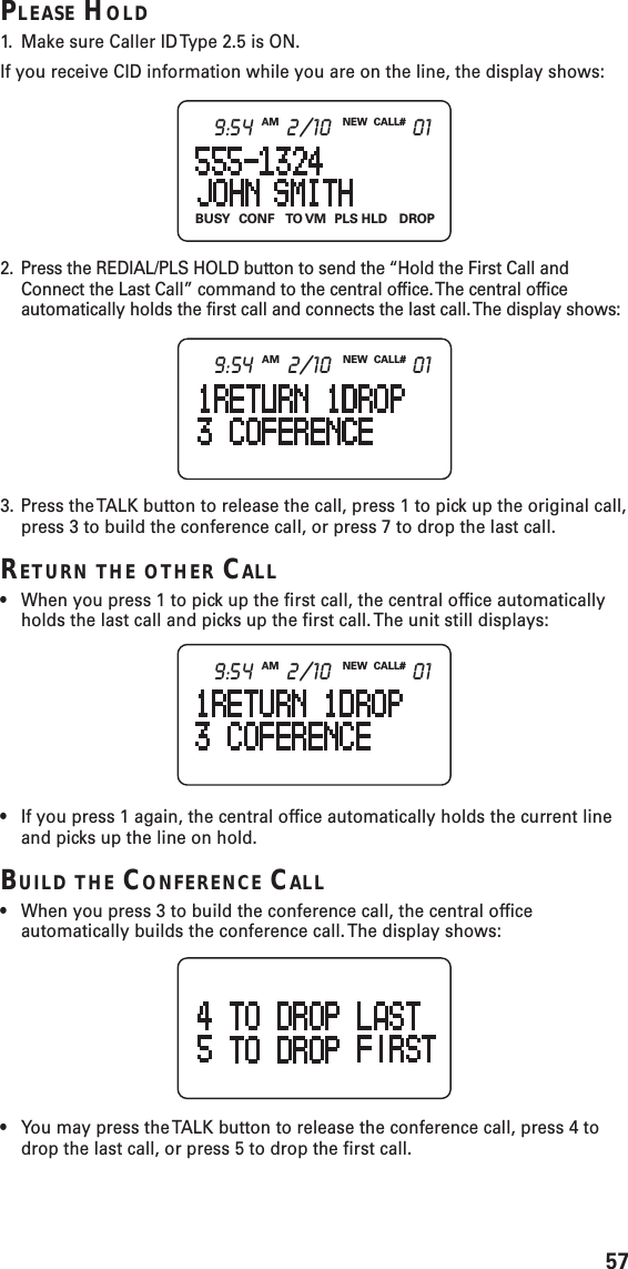 57PLEASE HOLD1. Make sure Caller ID Type 2.5 is ON.If you receive CID information while you are on the line, the display shows:2. Press the REDIAL/PLS HOLD button to send the “Hold the First Call andConnect the Last Call” command to the central office. The central officeautomatically holds the first call and connects the last call. The display shows:3. Press the TALK button to release the call, press 1 to pick up the original call,press 3 to build the conference call, or press 7 to drop the last call.RETURN THE OTHER CALL•When you press 1 to pick up the first call, the central office automaticallyholds the last call and picks up the first call. The unit still displays:•If you press 1 again, the central office automatically holds the current lineand picks up the line on hold.BUILD THE CONFERENCE CALL•When you press 3 to build the conference call, the central officeautomatically builds the conference call. The display shows:•You may press the TALK button to release the conference call, press 4 todrop the last call, or press 5 to drop the first call.BUSY CONF TO VM PLS  HLD DROPNEW CALL#AM9:54 2/10 01NEW CALL#AM9:54 2/10 01NEW CALL#AM9:54 2/10 01