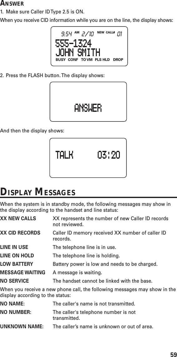 59ANSWER1. Make sure Caller ID Type 2.5 is ON.When you receive CID information while you are on the line, the display shows:2. Press the FLASH button. The display shows:And then the display shows:DISPLAY MESSAGESWhen the system is in standby mode, the following messages may show inthe display according to the handset and line status:XX NEW CALLS XX represents the number of new Caller ID recordsnot reviewed.XX CID RECORDS Caller ID memory received XX number of caller IDrecords.LINE IN USE The telephone line is in use.LINE ON HOLD The telephone line is holding.LOW BATTERY Battery power is low and needs to be charged.MESSAGE WAITING A message is waiting.NO SERVICE The handset cannot be linked with the base.When you receive a new phone call, the following messages may show in thedisplay according to the status:NO NAME: The caller&apos;s name is not transmitted.NO NUMBER: The caller&apos;s telephone number is nottransmitted.UNKNOWN NAME: The caller’s name is unknown or out of area.BUSY CONF TO VM PLS  HLD DROPNEW CALL#AM9:54 2/10 01