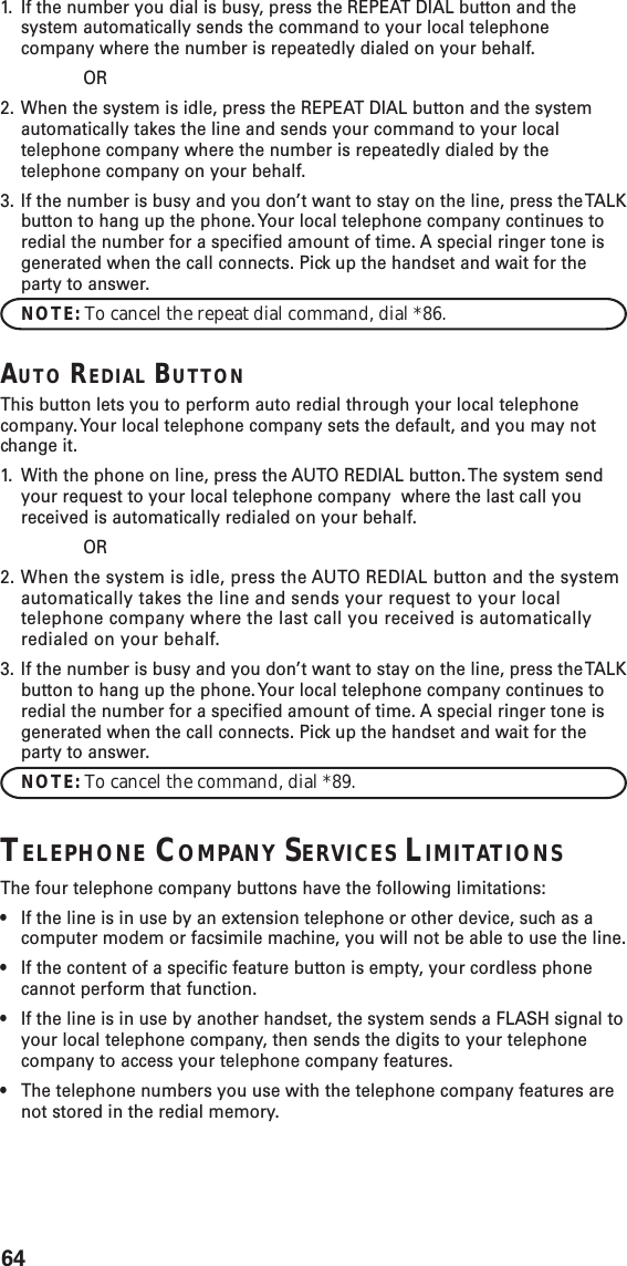 641. If the number you dial is busy, press the REPEAT DIAL button and thesystem automatically sends the command to your local telephonecompany where the number is repeatedly dialed on your behalf.OR2. When the system is idle, press the REPEAT DIAL button and the systemautomatically takes the line and sends your command to your localtelephone company where the number is repeatedly dialed by thetelephone company on your behalf.3. If the number is busy and you don’t want to stay on the line, press the TALKbutton to hang up the phone. Your local telephone company continues toredial the number for a specified amount of time. A special ringer tone isgenerated when the call connects. Pick up the handset and wait for theparty to answer.NOTE: To cancel the repeat dial command, dial *86.AUTO REDIAL BUTTONThis button lets you to perform auto redial through your local telephonecompany. Your local telephone company sets the default, and you may notchange it.1. With the phone on line, press the AUTO REDIAL button. The system sendyour request to your local telephone company  where the last call youreceived is automatically redialed on your behalf.OR2. When the system is idle, press the AUTO REDIAL button and the systemautomatically takes the line and sends your request to your localtelephone company where the last call you received is automaticallyredialed on your behalf.3. If the number is busy and you don’t want to stay on the line, press the TALKbutton to hang up the phone. Your local telephone company continues toredial the number for a specified amount of time. A special ringer tone isgenerated when the call connects. Pick up the handset and wait for theparty to answer.NOTE: To cancel the command, dial *89.TELEPHONE COMPANY SERVICES LIMITATIONSThe four telephone company buttons have the following limitations:•If the line is in use by an extension telephone or other device, such as acomputer modem or facsimile machine, you will not be able to use the line.•If the content of a specific feature button is empty, your cordless phonecannot perform that function.•If the line is in use by another handset, the system sends a FLASH signal toyour local telephone company, then sends the digits to your telephonecompany to access your telephone company features.•The telephone numbers you use with the telephone company features arenot stored in the redial memory.