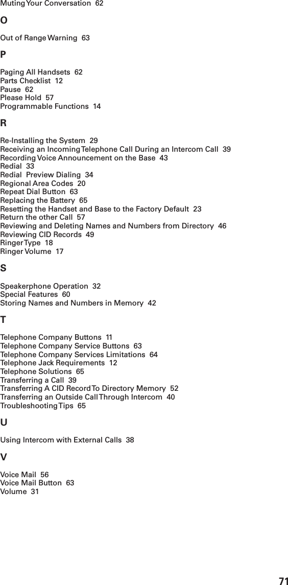 71Muting Your Conversation  62OOut of Range Warning  63PPaging All Handsets  62Parts Checklist  12Pause  62Please Hold  57Programmable Functions  14RRe-Installing the System  29Receiving an Incoming Telephone Call During an Intercom Call  39Recording Voice Announcement on the Base  43Redial  33Redial  Preview Dialing  34Regional Area Codes  20Repeat Dial Button  63Replacing the Battery  65Resetting the Handset and Base to the Factory Default  23Return the other Call  57Reviewing and Deleting Names and Numbers from Directory  46Reviewing CID Records  49Ringer Type  18Ringer Volume  17SSpeakerphone Operation  32Special Features  60Storing Names and Numbers in Memory  42TTelephone Company Buttons  11Telephone Company Service Buttons  63Telephone Company Services Limitations  64Telephone Jack Requirements  12Telephone Solutions  65Transferring a Call  39Transferring A CID Record To Directory Memory  52Transferring an Outside Call Through Intercom  40Troubleshooting Tips  65UUsing Intercom with External Calls  38VVoice Mail  56Voice Mail Button  63Volume  31