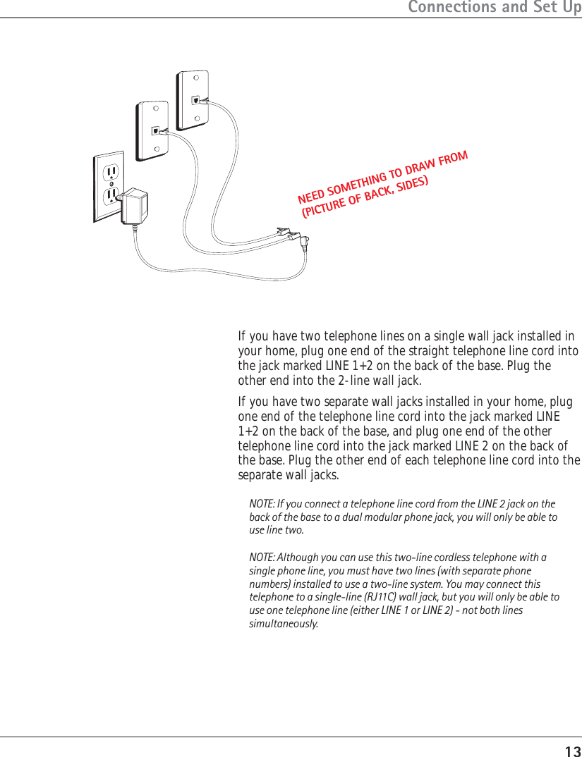 13Connections and Set UpIf you have two telephone lines on a single wall jack installed inyour home, plug one end of the straight telephone line cord intothe jack marked LINE 1+2 on the back of the base. Plug theother end into the 2-line wall jack.If you have two separate wall jacks installed in your home, plugone end of the telephone line cord into the jack marked LINE1+2 on the back of the base, and plug one end of the othertelephone line cord into the jack marked LINE 2 on the back ofthe base. Plug the other end of each telephone line cord into theseparate wall jacks.NOTE: If you connect a telephone line cord from the LINE 2 jack on theback of the base to a dual modular phone jack, you will only be able touse line two.NOTE: Although you can use this two-line cordless telephone with asingle phone line, you must have two lines (with separate phonenumbers) installed to use a two-line system. You may connect thistelephone to a single-line (RJ11C) wall jack, but you will only be able touse one telephone line (either LINE 1 or LINE 2) - not both linessimultaneously.NEED SOMETHING TO DRAW FROM(PICTURE OF BACK, SIDES)