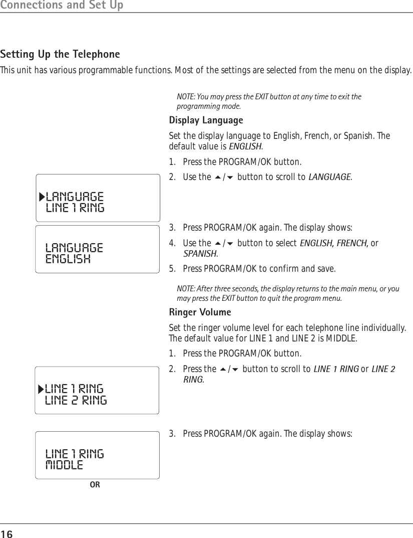 16Connections and Set UpSetting Up the TelephoneThis unit has various programmable functions. Most of the settings are selected from the menu on the display.NOTE: You may press the EXIT button at any time to exit theprogramming mode.Display LanguageSet the display language to English, French, or Spanish. Thedefault value is ENGLISH.1. Press the PROGRAM/OK button.2. Use the / button to scroll to LANGUAGE.LANGUAGELINE  1  RINGLANGUAGEENGLISHLINE  1  RINGLINE  2  RINGLINE  1  RINGMIDDLEOR3. Press PROGRAM/OK again. The display shows:4. Use the / button to select ENGLISH, FRENCH, orSPANISH.5. Press PROGRAM/OK to confirm and save.NOTE: After three seconds, the display returns to the main menu, or youmay press the EXIT button to quit the program menu.Ringer VolumeSet the ringer volume level for each telephone line individually.The default value for LINE 1 and LINE 2 is MIDDLE.1. Press the PROGRAM/OK button.2. Press the / button to scroll to LINE 1 RING or LINE 2RING.3. Press PROGRAM/OK again. The display shows: