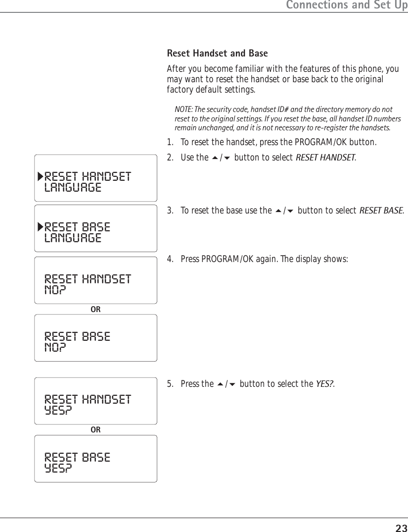 23Connections and Set UpReset Handset and BaseAfter you become familiar with the features of this phone, youmay want to reset the handset or base back to the originalfactory default settings.NOTE: The security code, handset ID# and the directory memory do notreset to the original settings. If you reset the base, all handset ID numbersremain unchanged, and it is not necessary to re-register the handsets.1. To reset the handset, press the PROGRAM/OK button.2. Use the / button to select RESET HANDSET.RESET  HANDSETLANGUAGERESET  BASELANGUAGERESET  HANDSETNO?ORRESET  BASENO?RESET  HANDSETYES?ORRESET  BASEYES?3. To reset the base use the / button to select RESET BASE.4. Press PROGRAM/OK again. The display shows:5. Press the / button to select the YES?.