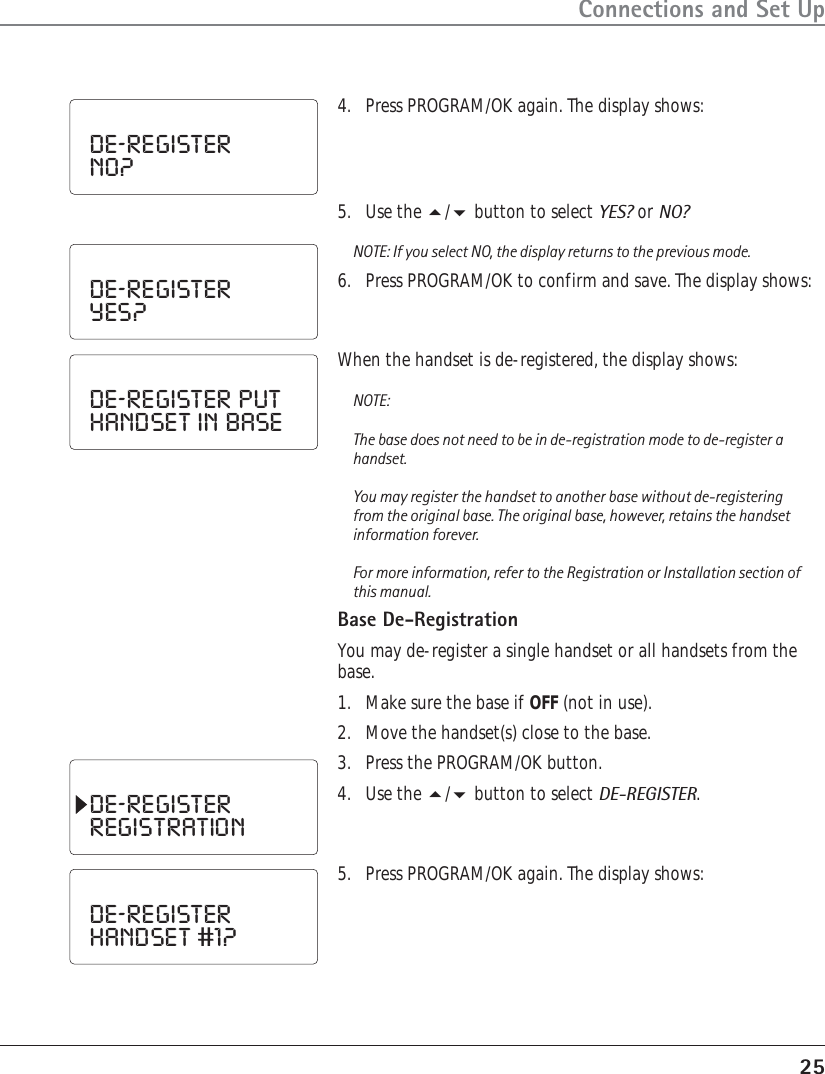 25Connections and Set Up4. Press PROGRAM/OK again. The display shows:DE-REGISTERNO?DE-REGISTERYES?5. Use the / button to select YES? or NO?NOTE: If you select NO, the display returns to the previous mode.6. Press PROGRAM/OK to confirm and save. The display shows:DE-REGISTER  PUTHANDSET  IN  BASEWhen the handset is de-registered, the display shows:NOTE:The base does not need to be in de-registration mode to de-register ahandset.You may register the handset to another base without de-registeringfrom the original base. The original base, however, retains the handsetinformation forever.For more information, refer to the Registration or Installation section ofthis manual.Base De-RegistrationYou may de-register a single handset or all handsets from thebase.1. Make sure the base if OFF (not in use).2. Move the handset(s) close to the base.3. Press the PROGRAM/OK button.4. Use the / button to select DE-REGISTER.DE-REGISTERREGISTRATION5. Press PROGRAM/OK again. The display shows:DE-REGISTERHANDSET  #1?