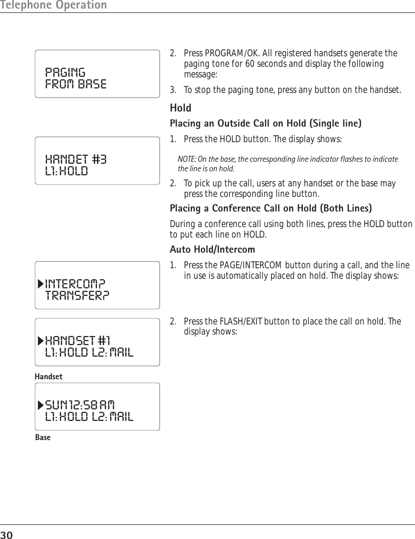 30Telephone Operation2. Press PROGRAM/OK. All registered handsets generate thepaging tone for 60 seconds and display the followingmessage:3. To stop the paging tone, press any button on the handset.HoldPlacing an Outside Call on Hold (Single line)1. Press the HOLD button. The display shows:NOTE: On the base, the corresponding line indicator flashes to indicatethe line is on hold.2. To pick up the call, users at any handset or the base maypress the corresponding line button.Placing a Conference Call on Hold (Both Lines)During a conference call using both lines, press the HOLD buttonto put each line on HOLD.Auto Hold/Intercom1. Press the PAGE/INTERCOM button during a call, and the linein use is automatically placed on hold. The display shows:PAGINGFROM  BASEHANDET  #3L1: HOLDINTERCOM?TRANSFER?2. Press the FLASH/EXIT button to place the call on hold. Thedisplay shows:HANDSET #1L1: HOLD  L2: MAILHandsetBaseSUN 12:58 AML1: HOLD  L2: MAIL