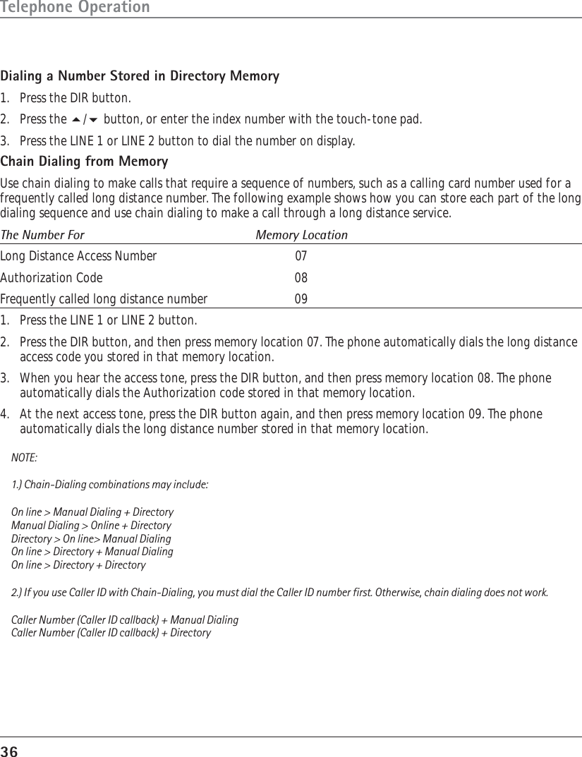 36Telephone OperationDialing a Number Stored in Directory Memory1. Press the DIR button.2. Press the / button, or enter the index number with the touch-tone pad.3. Press the LINE 1 or LINE 2 button to dial the number on display.Chain Dialing from MemoryUse chain dialing to make calls that require a sequence of numbers, such as a calling card number used for afrequently called long distance number. The following example shows how you can store each part of the longdialing sequence and use chain dialing to make a call through a long distance service.The Number For Memory LocationLong Distance Access Number 07Authorization Code 08Frequently called long distance number 091. Press the LINE 1 or LINE 2 button.2. Press the DIR button, and then press memory location 07. The phone automatically dials the long distanceaccess code you stored in that memory location.3. When you hear the access tone, press the DIR button, and then press memory location 08. The phoneautomatically dials the Authorization code stored in that memory location.4. At the next access tone, press the DIR button again, and then press memory location 09. The phoneautomatically dials the long distance number stored in that memory location.NOTE:1.) Chain-Dialing combinations may include:On line &gt; Manual Dialing + DirectoryManual Dialing &gt; Online + DirectoryDirectory &gt; On line&gt; Manual DialingOn line &gt; Directory + Manual DialingOn line &gt; Directory + Directory2.) If you use Caller ID with Chain-Dialing, you must dial the Caller ID number first. Otherwise, chain dialing does not work.Caller Number (Caller ID callback) + Manual DialingCaller Number (Caller ID callback) + Directory