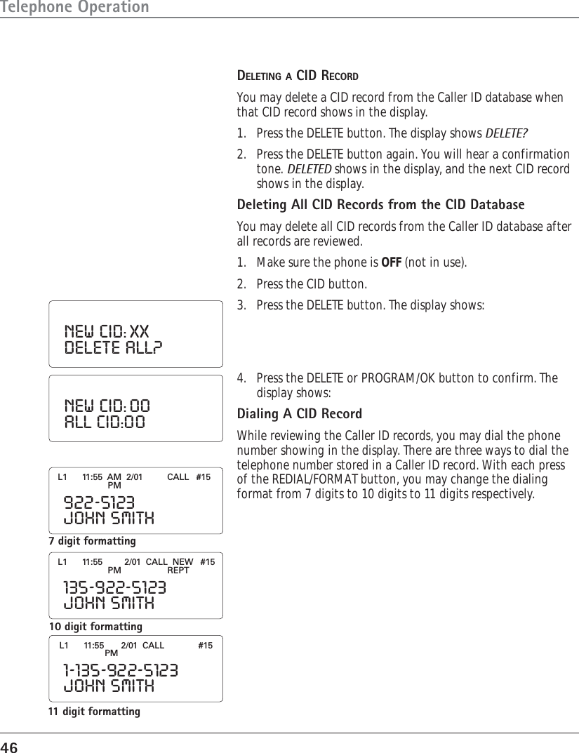 46Telephone OperationDELETING A CID RECORDYou may delete a CID record from the Caller ID database whenthat CID record shows in the display.1. Press the DELETE button. The display shows DELETE?2. Press the DELETE button again. You will hear a confirmationtone. DELETED shows in the display, and the next CID recordshows in the display.Deleting All CID Records from the CID DatabaseYou may delete all CID records from the Caller ID database afterall records are reviewed.1. Make sure the phone is OFF (not in use).2. Press the CID button.3. Press the DELETE button. The display shows:NEW  CID: XXDELETE  ALL?4. Press the DELETE or PROGRAM/OK button to confirm. Thedisplay shows:Dialing A CID RecordWhile reviewing the Caller ID records, you may dial the phonenumber showing in the display. There are three ways to dial thetelephone number stored in a Caller ID record. With each pressof the REDIAL/FORMAT button, you may change the dialingformat from 7 digits to 10 digits to 11 digits respectively.NEW  CID: 00ALL  CID:007 digit formatting922-5123JOHN  SMITHL1      11:55  AM  2/01          CALL   #15PM135-922-5123JOHN  SMITHL1      11:55         2/01  CALL  NEW   #15PM                   REPT1-135-922-5123JOHN  SMITHL1      11:55       2/01  CALL     #15PM10 digit formatting11 digit formatting