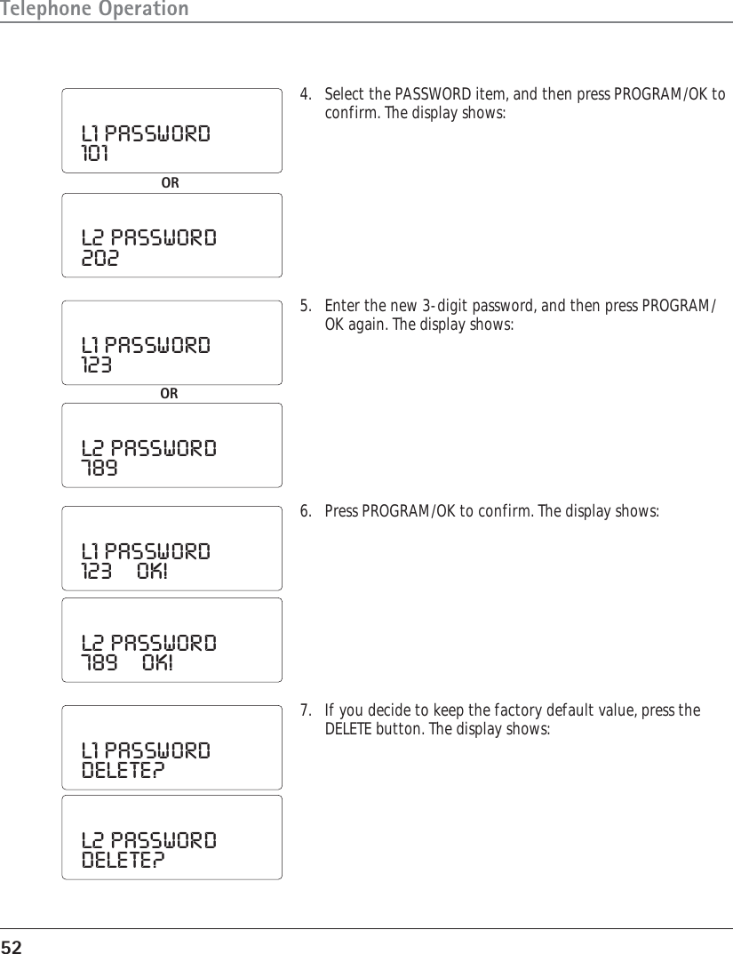 52Telephone Operation4. Select the PASSWORD item, and then press PROGRAM/OK toconfirm. The display shows:L1  PASSWORD101ORL2  PASSWORD2025. Enter the new 3-digit password, and then press PROGRAM/OK again. The display shows:L1  PASSWORD123L2  PASSWORD7896. Press PROGRAM/OK to confirm. The display shows:L1  PASSWORD123        OK!7. If you decide to keep the factory default value, press theDELETE button. The display shows:L2  PASSWORD789        OK!L1  PASSWORDDELETE?L2  PASSWORDDELETE?OR