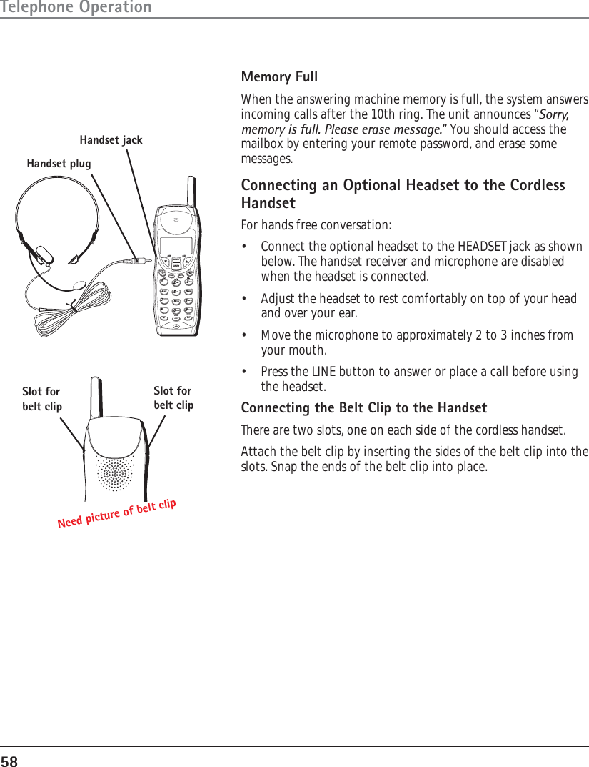 58Telephone OperationMemory FullWhen the answering machine memory is full, the system answersincoming calls after the 10th ring. The unit announces “Sorry,memory is full. Please erase message.” You should access themailbox by entering your remote password, and erase somemessages.Connecting an Optional Headset to the CordlessHandsetFor hands free conversation:•Connect the optional headset to the HEADSET jack as shownbelow. The handset receiver and microphone are disabledwhen the headset is connected.•Adjust the headset to rest comfortably on top of your headand over your ear.•Move the microphone to approximately 2 to 3 inches fromyour mouth.•Press the LINE button to answer or place a call before usingthe headset.Connecting the Belt Clip to the HandsetThere are two slots, one on each side of the cordless handset.Attach the belt clip by inserting the sides of the belt clip into theslots. Snap the ends of the belt clip into place.WXYZ9TUV8PQRS7MNO6JKL5GHI4DEF3ABC21PAUSE#OPER0*FLASHHOLDANSEXITINTCONFFORMATREDIALDELETEPROGOKCIDDIRLINE 1LINE 2Handset jackHandset plugSlot forbelt clipSlot forbelt clipNeed picture of belt clip