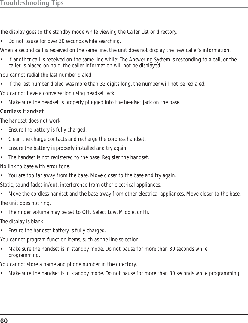 60Troubleshooting TipsThe display goes to the standby mode while viewing the Caller List or directory.•Do not pause for over 30 seconds while searching.When a second call is received on the same line, the unit does not display the new caller’s information.• If another call is received on the same line while: The Answering System is responding to a call, or thecaller is placed on hold, the caller information will not be displayed.You cannot redial the last number dialed• If the last number dialed was more than 32 digits long, the number will not be redialed.You cannot have a conversation using headset jack• Make sure the headset is properly plugged into the headset jack on the base.Cordless HandsetThe handset does not work•Ensure the battery is fully charged.•Clean the charge contacts and recharge the cordless handset.• Ensure the battery is properly installed and try again.•The handset is not registered to the base. Register the handset.No link to base with error tone.•You are too far away from the base. Move closer to the base and try again.Static, sound fades in/out, interference from other electrical appliances.• Move the cordless handset and the base away from other electrical appliances. Move closer to the base.The unit does not ring.•The ringer volume may be set to OFF. Select Low, Middle, or Hi.The display is blank• Ensure the handset battery is fully charged.You cannot program function items, such as the line selection.• Make sure the handset is in standby mode. Do not pause for more than 30 seconds whileprogramming.You cannot store a name and phone number in the directory.•Make sure the handset is in standby mode. Do not pause for more than 30 seconds while programming.