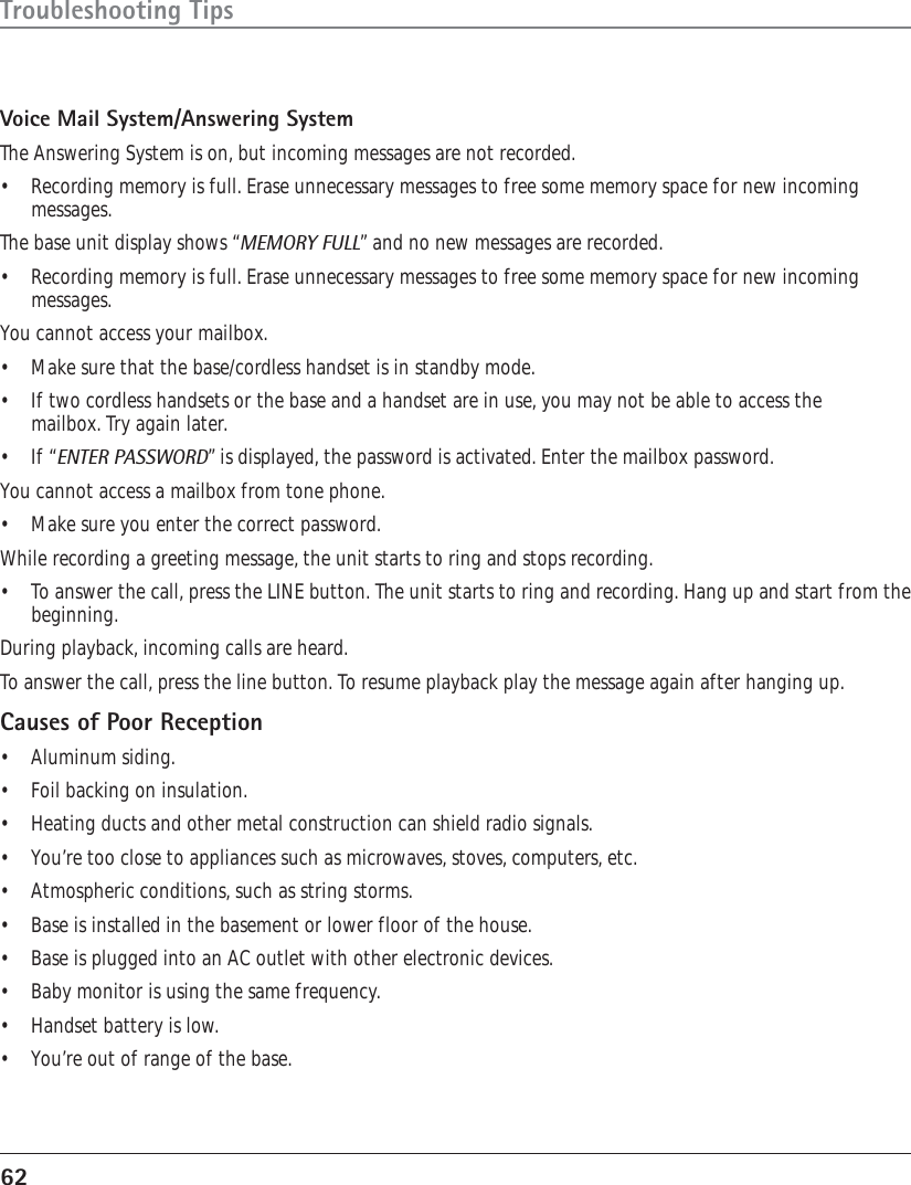 62Troubleshooting TipsVoice Mail System/Answering SystemThe Answering System is on, but incoming messages are not recorded.•Recording memory is full. Erase unnecessary messages to free some memory space for new incomingmessages.The base unit display shows “MEMORY FULL” and no new messages are recorded.•Recording memory is full. Erase unnecessary messages to free some memory space for new incomingmessages.You cannot access your mailbox.•Make sure that the base/cordless handset is in standby mode.•If two cordless handsets or the base and a handset are in use, you may not be able to access themailbox. Try again later.•If “ENTER PASSWORD” is displayed, the password is activated. Enter the mailbox password.You cannot access a mailbox from tone phone.• Make sure you enter the correct password.While recording a greeting message, the unit starts to ring and stops recording.•To answer the call, press the LINE button. The unit starts to ring and recording. Hang up and start from thebeginning.During playback, incoming calls are heard.To answer the call, press the line button. To resume playback play the message again after hanging up.Causes of Poor Reception•Aluminum siding.•Foil backing on insulation.•Heating ducts and other metal construction can shield radio signals.•You’re too close to appliances such as microwaves, stoves, computers, etc.•Atmospheric conditions, such as string storms.•Base is installed in the basement or lower floor of the house.•Base is plugged into an AC outlet with other electronic devices.•Baby monitor is using the same frequency.•Handset battery is low.•You’re out of range of the base.